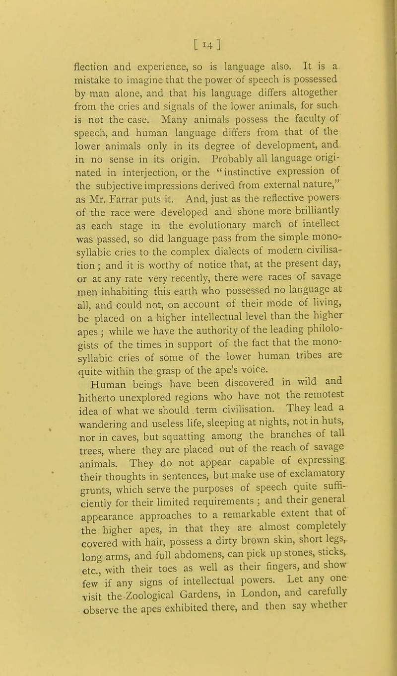 flection and experience, so is language also. It is a mistake to imagine tliat the power of speech is possessed by man alone, and that his language differs altogether from the cries and signals of the lower animals, for such is not the case. Many animals possess the faculty of speech, and human language differs from that of the lower animals only in its degree of development, and in no sense in its origin. Probably all language origi- nated in interjection, or the instinctive expression of the subjective impressions derived from external nature, as Mr. Farrar puts it. And, just as the reflective powers of the race were developed and shone more brilliantly as each stage in the evolutionary march of intellect •was passed, so did language pass from the simple mono- syllabic cries to the complex dialects of modern civilisa- tion ; and it is worthy of notice that, at the present day, or at any rate very recently, there were races of savage men inhabiting this earth who possessed no language at all, and could not, on account of their mode of living, be placed on a higher intellectual level than the higher apes ; while we have the authority of the leading philolo- gists of the times in support of the fact that the mono- syllabic cries of some of the lower human tribes are quite within the grasp of the ape's voice. Human beings have been discovered in wild and hitherto unexplored regions who have not the remotest idea of what we should term civilisation. They lead a wandering and useless life, sleeping at nights, not in huts, nor in caves, but squatting among the branches of tall trees, where they are placed out of the reach of savage animals. They do not appear capable of expressmg. their thoughts in sentences, but make use of exclamatory grunts, which serve the purposes of speech quite suffi- ciently for their limited requirements ; and their general appearance approaches to a remarkable extent that of the higher apes, in that they are almost completely covered with hair, possess a dirty brown skin, short legs,. long arms, and full abdomens, can pick up stones, sticks, etc., with their toes as well as their fingers, and show few' if any signs of intellectual powers. Let any one visit the Zoological Gardens, in London, and carefully observe the apes exhibited there, and then say whether