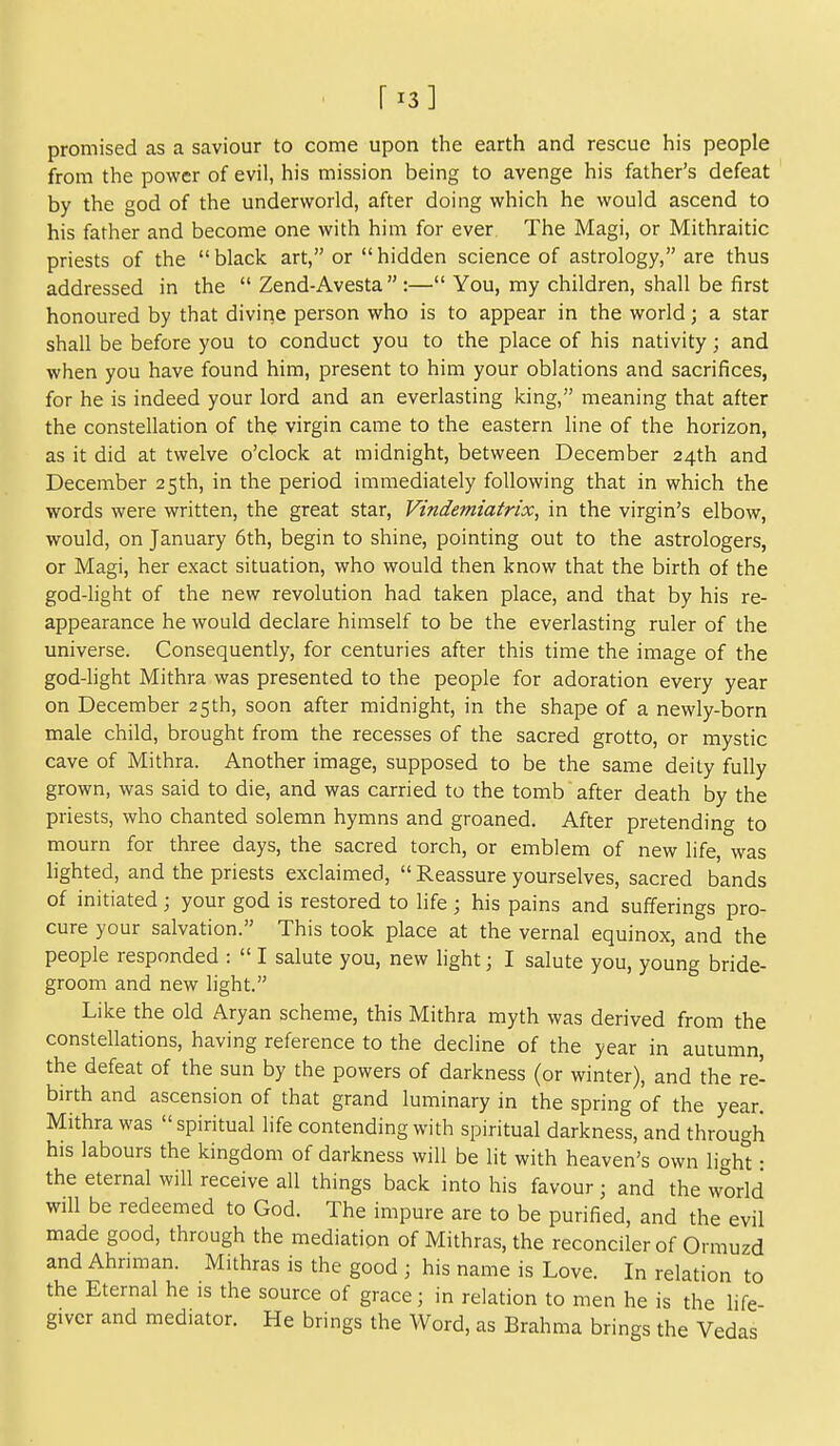 [13] promised as a saviour to come upon the earth and rescue his people from the power of evil, his mission being to avenge his father's defeat by the god of the underworld, after doing which he would ascend to his father and become one with him for ever The Magi, or Mithraitic priests of the black art, or hidden science of astrology, are thus addressed in the  Zend-Avesta:— You, my children, shall be first honoured by that diviqe person who is to appear in the world; a star shall be before you to conduct you to the place of his nativity; and when you have found him, present to him your oblations and sacrifices, for he is indeed your lord and an everlasting king, meaning that after the constellation of the virgin came to the eastern line of the horizon, as it did at twelve o'clock at midnight, between December 24th and December 25th, in the period immediately following that in which the words were written, the great star, Vindemiatrix, in the virgin's elbow, would, on January 6th, begin to shine, pointing out to the astrologers, or Magi, her exact situation, who would then know that the birth of the god-light of the new revolution had taken place, and that by his re- appearance he would declare himself to be the everlasting ruler of the universe. Consequently, for centuries after this time the image of the god-light Mithra was presented to the people for adoration every year on December 25th, soon after midnight, in the shape of a newly-born male child, brought from the recesses of the sacred grotto, or mystic cave of Mithra. Another image, supposed to be the same deity fully grown, was said to die, and was carried to the tomb after death by the priests, who chanted solemn hymns and groaned. After pretending to mourn for three days, the sacred torch, or emblem of new life, was lighted, and the priests exclaimed,  Reassure yourselves, sacred bands of initiated ; your god is restored to life ; his pains and sufferings pro- cure your salvation. This took place at the vernal equinox, and the people responded :  I salute you, new light; I salute you, young bride- groom and new light. Like the old Aryan scheme, this Mithra myth was derived from the constellations, having reference to the decline of the year in autumn, the defeat of the sun by the powers of darkness (or winter), and the re- birth and ascension of that grand luminary in the spring of the year. Mithra was spiritual life contending with spiritual darkness, and through his labours the kingdom of darkness will be lit with heaven's own light • the eternal will receive all things back into his favour; and the world will be redeemed to God. The impure are to be purified, and the evil made good, through the mediation of Mithras, the reconciler of Ormuzd and Ahnman. Mithras is the good ; his name is Love. In relation to the Eternal he is the source of grace; in relation to men he is the life- givcr and mediator. He brings the Word, as Brahma brings the Vedas