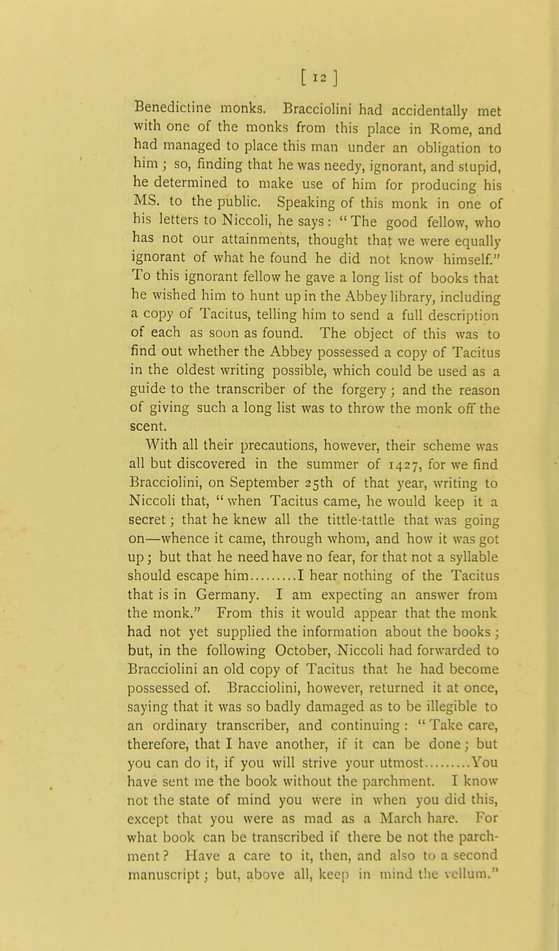 [12] Benedictine monks. Bracciolini had accidentally met with one of the monks from this place in Rome, and had managed to place this man under an obligation to him ; so, finding that he was needy, ignorant, and stupid, he determined to make use of him for producing his MS. to the public. Speaking of this monk in one of his letters to Niccoli, he says: The good fellow, who has not our attainments, thought that we were equally ignorant of what he found he did not know himself. To this ignorant fellow he gave a long list of books that he wished him to hunt up in the Abbey library, including a copy of Tacitus, telling him to send a full description of each as soon as found. The object of this was to find out whether the Abbey possessed a copy of Tacitus in the oldest writing possible, which could be used as a guide to the transcriber of the forgery; and the reason of giving such a long hst was to throw the monk off the scent. With all their precautions, however, their scheme was all but discovered in the summer of 1427, for we find Bracciolini, on September 25th of that year, writing to Niccoli that,  when Tacitus came, he would keep it a secret; that he knew all the tittle-tattle that was going on—whence it came, through whom, and how it was got up; but that he need have no fear, for that not a syllable should escape him I hear nothing of the Tacitus that is in Germany. I am expecting an answer from the monk. From this it would appear that the monk had not yet supplied the information about the books; but, in the following October, Niccoli had forwarded to Bracciolini an old copy of Tacitus that he had become possessed of. Bracciolini, however, returned it at once, saying that it was so badly damaged as to be illegible to an ordinary transcriber, and continuing :  Take care, therefore, that I have another, if it can be done; but you can do it, if you will strive your utmost You have sent me the book without the parchment. I know not the state of mind you were in when you did this, except that you were as mad as a March hare. For what book can be transcribed if there be not the parch- ment? Have a care to it, then, and also to a second manuscript; but, above all, keep in mind the vellum.