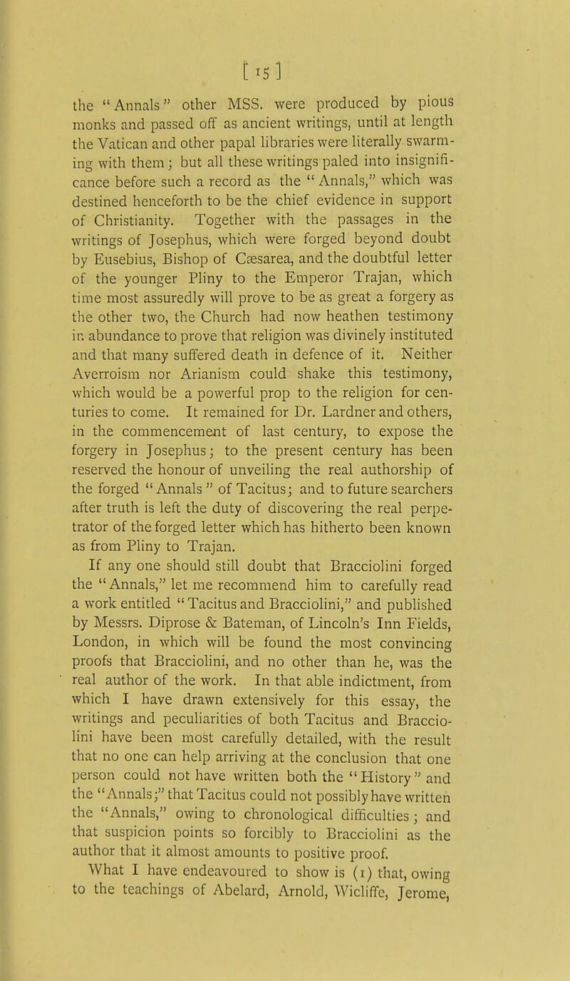 t^5] the Annals other MSS. were produced by pious monks and passed off as ancient writings, until at length the Vatican and other papal hbraries were literally swarm- ing with them; but all these writings paled into insignifi- cance before such a record as the  Annals, which was destined henceforth to be the chief evidence in support of Christianity. Together with the passages in the writings of Josephus, which were forged beyond doubt by Eusebius, Bishop of Ctesarea, and the doubtful letter of the younger Pliny to the Emperor Trajan, which time most assuredly will prove to be as great a forgery as the other two, the Church had now heathen testimony in abundance to prove that religion was divinely instituted and that many suffered death in defence of it. Neither Averroism nor Arianism could shake this testimony, which would be a powerful prop to the religion for cen- turies to come. It remained for Dr. Lardner and others, in the commencement of last century, to expose the forgery in Josephus; to the present century has been reserved the honour of unveiling the real authorship of the forged Annals  of Tacitus; and to future searchers after truth is left the duty of discovering the real perpe- trator of the forged letter which has hitherto been known as from Pliny to Trajan. If any one should still doubt that Bracciolini forged the Annals, let me recommend him to carefully read a work entitled Tacitusand Bracciolini, and pubhshed by Messrs. Diprose & Bateman, of Lincoln's Inn Fields, London, in which will be found the most convincing proofs that Bracciolini, and no other than he, was the real author of the work. In that able indictment, from which I have drawn extensively for this essay, the writings and peculiarities of both Tacitus and Braccio- lini have been most carefully detailed, with the result that no one can help arriving at the conclusion that one person could not have written both the History and the Annals; that Tacitus could not possibly have written the Annals, owing to chronological difficulties; and that suspicion points so forcibly to Bracciolini as the author that it almost amounts to positive proof. What I have endeavoured to show is (i) that, owing to the teachings of Abelard, Arnold, Wicliffe, Jerome,