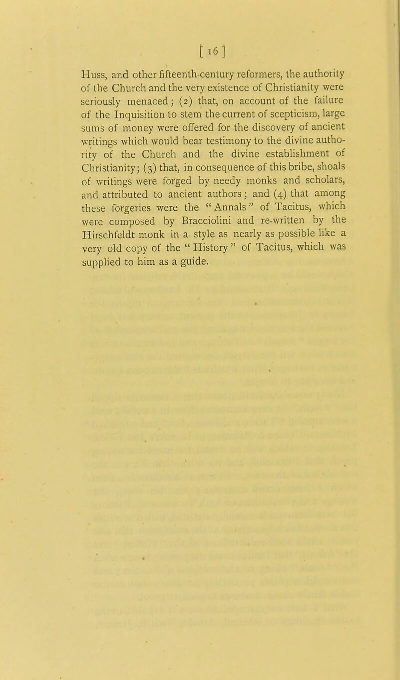 [ 16 ] Huss, and other fifteenth-century reformers, the authority of the Church and the very existence of Christianity were seriously menaced; (2) that, on account of the failure of the Inquisition to stem the current of scepticism, large sums of money were offered for the discovery of ancient writings which would bear testimony to the divine autho- rity of the Church and the divine establishment of Christianity; (3) that, in consequence of this bribe, shoals of writings were forged by needy monks and scholars, and attributed to ancient authors; and (4) that among these forgeries were the  Annals of Tacitus, which were composed by Bracciolini and re-written by the Hirschfeldt monk in a style as nearly as possible hke a very old copy of the  History  of Tacitus, which was supphed to him as a guide.