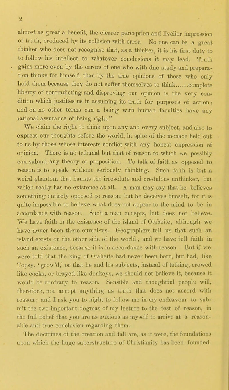 almost as great a benefit, the clearer perception and livelier impression of truth, produced by its collision with error. No one can be a great thinker who does not recognise that, as a thinker, it is his first duty to to follow his intellect to whatever conclusions it may lead. Truth . gains more even by the errors of one who with due study and prepara- tion thinks for himself, than by the true opinions of those who only hold them because they do not suffer themselves to think complete liberty of contradicting and disproving our opinion is the very con- dition which justifies us in assuming its truth for purposes of action ; and on no other terms can a being with human faculties have any rational assurance of being right. We claim the right to think upon any and every subject, and also to express our thoughts before the world, in spite of the menace held out to us by those whose interests conflict with any honest expression of opinion. There is no tribunal but that of reason to which we possibly can submit any theory or proposition. To talk of faith as opposed to reason is to speak without seriously thinking. Such faith is but a weird phantom that haunts the irresolute and credulous unthinker, but which really has no existence at all. A man may say that he believes something entirely opposed to reason, but he deceives himself, for it is quite impossible to believe what does not appear to the mind to be in accordance with reason. Such a man accepts, but does not believe. We have faith in the existence of the island of Otaheite, although we have never been there ourselves. Geographers tell us that such an island exists on the other side of the world; and we have full faith in such an existence, because it is in accordance with reason. But if we were told that the king of Otaheite had never been born, but had, like Topsy, ' grow'd,' or that he and his subjects, instead of talking, crowed like cocks, or brayed like donkeys, we should not believe it, because it would be contrary to reason. Sensible and thoughtful people will, therefore, not accept anything as truth that does not accord with reason : and I ask you to night to follow me in my endeavour to sub- mit the two important dogmas of my lecture to the test of reason, in the full belief that you are as anxious as myself to arrive at a reason- able and true conclusion regarding them. The doctrines of the creation and fall are, as it were, the foundations upon which the huge superstructure of Christianity has been founded