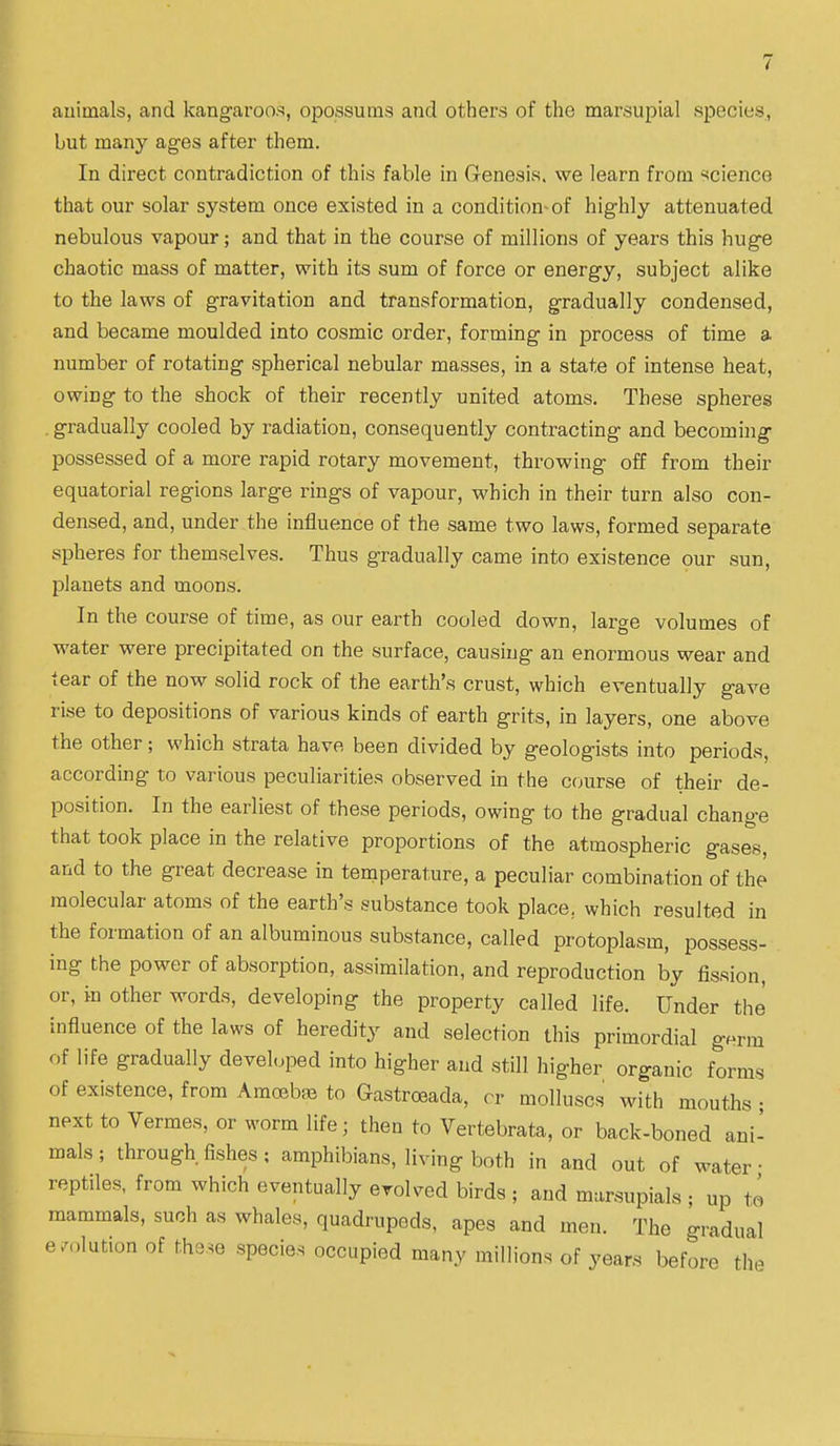 auiinals, and kang-ai'oo.s, opossums and others of the marsupial species,, but many ag-es after them. In direct contradiction of this fable in Genesis, we learn from science that our solar system once existed in a condition-of highly attenuated nebulous vapour; and that in the course of millions of years this huge chaotic mass of matter, with its sum of force or energy, subject alike to the laws of gravitation and transformation, gradually condensed, and became moulded into cosmic order, forming in process of time a number of rotating spherical nebular masses, in a state of intense heat, owing to the shock of their recently united atoms. These spheres , gradually cooled by radiation, consequently contracting and becoming possessed of a more rapid rotary movement, throwing off from their equatorial regions large rings of vapour, which in their turn also con- densed, and, under the influence of the same two laws, formed separate spheres for themselves. Thus gradually came into existence our sun, planets and moons. In the course of time, as our earth cooled down, large volumes of water were precipitated on the surface, causing an enormous wear and tear of the now solid rock of the earth's crust, which eventually gave rise to depositions of various kinds of earth grits, in layers, one above the other; which strata have been divided by geologists into periods, according to various peculiarities observed in the course of their de- position. In the earliest of these periods, owing to the gradual change that took place in the relative proportions of the atmospheric gases, and to the great decrease in temperature, a peculiar combination of the molecular atoms of the earth's substance took place, which resulted in the formation of an albuminous substance, called protoplasm, possess- ing the power of absorption, assimilation, and reproduction by fission, or, in other words, developing the property called life. Under the influence of the laws of heredity and selection this primordial germ of life gradually developed into higher and still higher organic forms of existence, from Amoebae to Gastroeada, cr molluscs with mouths ; next to Vermes, or worm life; then to Vertebrata, or back-boned ani- mals ; through fishes; amphibians, living both in and out of water- reptiles, from which eventually evolved birds ; and marsupials • up to mammals, such as whales, quadrupeds, apes and men. The gradual  -.lution of the^e species occupied many millions of years before the e/r
