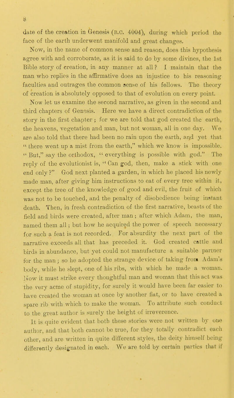 date of the creation in Genesis (B.C. 4004), during which period the face of the earth underwent manifold and great changes. Now, in the name of common sense and reason, does this hypothesis agree with and corroborate, as it is said to do by some divines, the 1st Bible story of creation, in any manner at all ? I maintain that the man who replies in the affirmative does an injustice to his reasoning faculties and outrages the common senfiC of his fellows. The theory of creation is absolutely opposed to that of evolution on ever^' point. Now let us examine the second narrative, as given in the second and third chapters of Genesis. Here we have a direct contradiction of the story in the first chapter; for we are told that god created the earth, the heavens, vegetation and man, but not woman, all in one day. ^Ve are also told that there had been no rain upon the earth, at;d yet that  there went up a mist from the earth, which we know is impossible.  But, say the orthodox,  everything is possible with god. The reply of the evolutionist is,  Can god, then, make a stick with one end only ? God next planted a garden, in which he placed his newly made man, after giving him instructions to eat of every tree within it, except the tree of the knowledge of good and evil, the fruit of which was not to be touched, and the penalty of disobedience being instant death. Then, in fresh contradiction of the first narrative, beasts of the field and birds were created, after man ; after which Adam, the man, named them all; but how he acquired the power of speech necessary for such a feat is not recorded. For absurdity the next part of the narrative exceeds all that has preceded it. God created cattle and birds in abundance, but yet could not manufacture a suitable partner for the man; so he adopted the strange device of taking from Adam's body, while he slept, one of his ribs, with which he made a woman. Ifow it must strike every thoughtful man and woman that this act was the very acme of stupidity, for surely it would have been far easier to have created the woman at once by another fiat, or to have created a spare rib with which to make the woman. To attribute such conduct to the great author is surely the height of irreverence. It is quite evident that both these stories were not written by one author, and that both cannot be true, for they totally contradict each other, and are written in quite different styles, the deity himself being differently designated in each. AVe are told by certain jwrties that if
