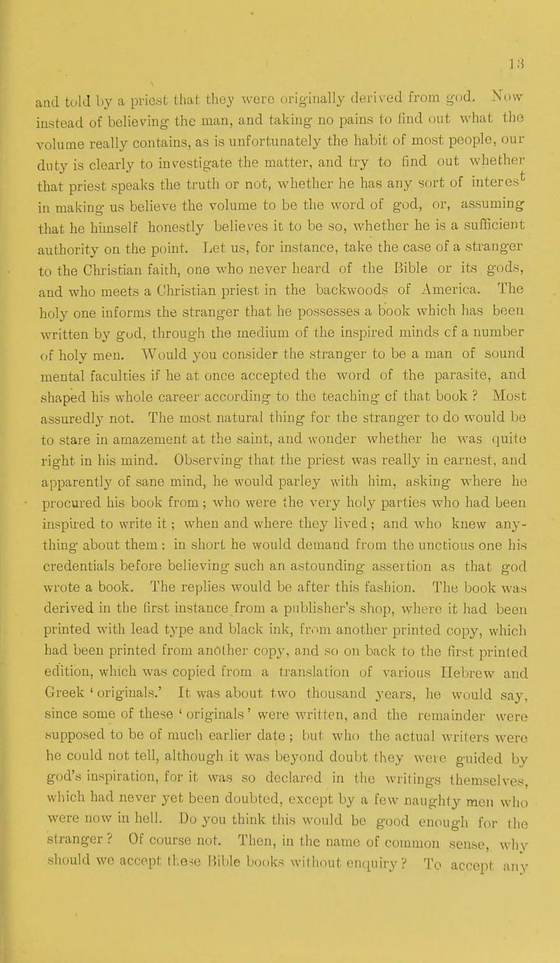 and told by a priest that they were originally deri\ ed from g-od. Now instead of believing- the man, and taking no pains to lind out what the volume really contains, as is unfortunately the habit of most people, our duty is clearly to investigate the matter, and try to find out whether that priest speaks the truth or not, whether he has any sort of interes* in making us believe the volume to be the word of god, or, assuming that he himself honestly believes it to be so, whether he is a sufficient authority on the point. Let us, for instance, take the case of a stranger to the Christian faith, one who never heard of the Bible or its gods, and who meets a Christian priest in the backwoods of America. The holy one informs the stranger that he possesses a book which has been written by god, through the medium of the inspired minds cf a number of holy men. Would you consider the stranger to be a man of sound mental faculties if he at once accepted the word of the parasite, and shaped his whole career according to the teaching cf that book ? Most assuredly not. The most natural thing for the stranger to do would be to stare in amazement at the saint, and wonder whether he was quite right in his mind. Observing that the priest was really in earnest, and apparently of sane mind, he would parley with him, asking where he procured his book from; who were the very holy parties who had been inspired to write it; when and where they lived; and who knew any- thing about them : in short he would demand from the unctions one hi.s credentials before believing such an astounding assertion as that god wrote a book. The replies would be after this fashion. The book was derived in the first instance from a publisher's shop, where it had been printed with lead type and black ink, frnin another printed copy, which had been printed from another copy, and so on back to the first printed edition, which was copied from a translation of various Hebrew and Greek ' originals.' It was about two thousand years, he would say, since some of these ' originals' were written, and the remainder were supposed to be of mucli earlier date ; but who the actual writers were he could not tell, although it was beyond doubt they were guided by god's inspiration, for it was so declared in the writings themselves, which had never yet been doubted, except by a few naughty men who were now in hell. Do you think this would be good enough for the stranger ? Of course not. Then, in the name of common sense, why should we accept the-(e Bible books without enquiry? To accept nnV