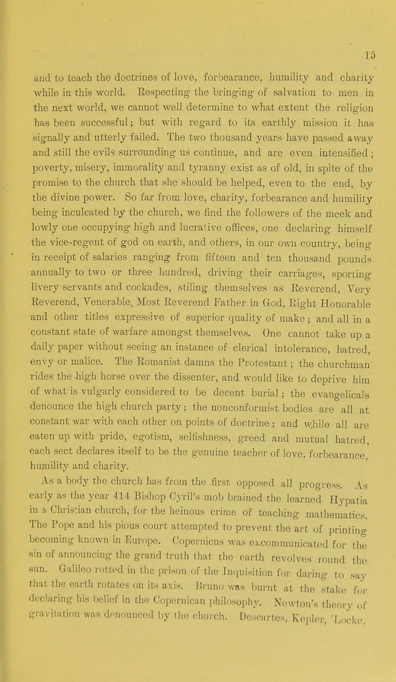 and to teach the doctrines of love, forbearance, humility and charity while iu this world. Respecting the bringing of salvation to men in the next world, we cannot well determine to what extent the religion has been successful; but with regard to its earthly mission it has signally and utterly failed. The two thousand years have passed away and still the evils surrounding us continue, and are even intensified ; poverty, misery, immorality and tyranny exist as of old, in spite of the promise to the church that she should be helped, even to the end, by the divine power. So far from love, charity, forbearance and humility being inculcated by the church, we find the followers of the meek and lowly one occupying high and lucrative offices, one declaring himself the vice-regent of god on earth, and others, in our own country, being in receipt of salaries ranging from fifteen and ten thousand pounds annually to two or three hundred, driving their carriages, sporting livery servants and cockades, stiling themselves as Reverend, Very Reverend, Venerable, Most Reverend Father in God, Right Honorable and other titles expressive of superior quality of make; and all in a constant state of warfare amongst themselves. One cannot take up a daily paper without seeing an instance of clerical intolerance, hatred, envy or malice. The Romanist damns the Protestant; the churchman rides the -high horse over the dissenter, and would like to deprive him of what is vulgarly considered to be decent burial; the evangelicals denounce the high church party; the nonconformist bodies are all at constant war with each other on points of doctrine ; and wjiile all are eaten up with pride, egotism, selfishness, greed and mutual hatred, each sect declares itself to be the genuine teacher of love, forbearance humility and charity. As a body the church has from the .first opposed all progress. As early as the year 414 Bishop Cyril's mob brained the learned Hypatia in a Christian church, for the heinous crime of teaching mathematics. The Pope and his pious court attempted to prevent the art of printing becoming known in Europe. Copernicus was e^conmiunicated for the sin of announcing the grand trulh that the earth revolves round the sun. Galileo rotted in the prison of tlie hKiuisilion for daring to say that the earth rotates on its axis, \kuno was burnt at the stake f,ir declaring his belief in the Copcrnican philosophy. Newton's theory ,.f gra\ itation was denounced by iho chui-ch. Dcscai'tes. Kc.pkn; Lnrkc