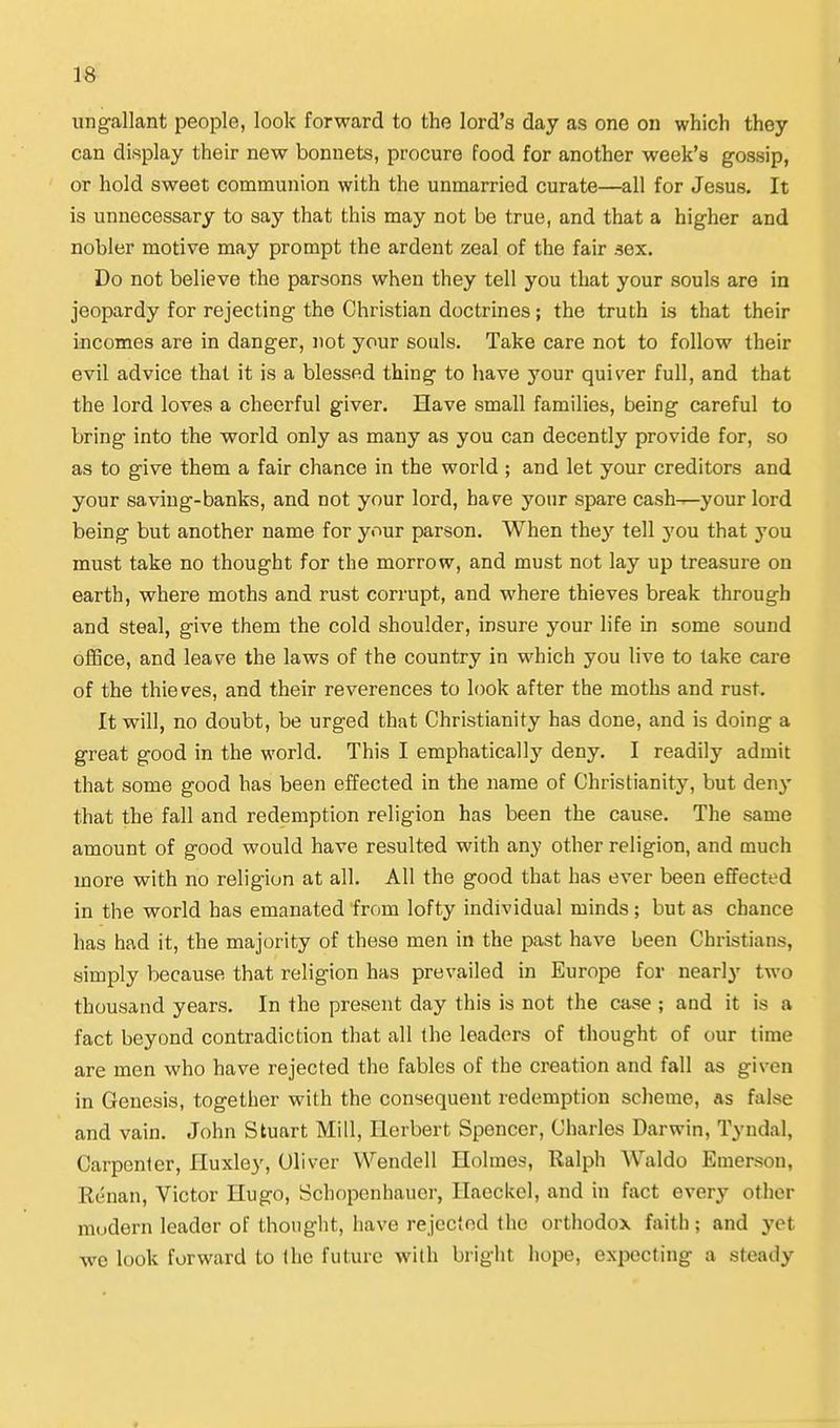 IS ung-allant people, look forward to the lord's day as one on which they can display their new bonnets, procure food for another week's gossip, or hold sweet communion with the unmarried curate—all for Jesus. It is unnecessary to say that this may not be true, and that a higher and nobler motive may prompt the ardent zeal of the fair sex. Do not believe the parsons when they tell you that your souls are in jeopardy for rejecting the Christian doctrines; the truth is that their incomes are in danger, not your souls. Take care not to follow their evil advice that it is a blessed thing to have your quiver full, and that the lord loves a cheerful giver. Have small families, being careful to bring into the world only as many as you can decently provide for, so as to give them a fair chance in the world ; and let your creditors and your saving-banks, and not your lord, have your spare cash-r-your lord being but another name for your parson. When the}^ tell 3'ou that you must take no thought for the morrow, and must not lay up treasure on earth, where moths and rust corrupt, and where thieves break through and steal, give them the cold shoulder, insure your life in some sound olBce, and leave the laws of the country in which you live to take care of the thieves, and their reverences to look after the moths and rust. It will, no doubt, be urged that Christianity has done, and is doing a great good in the world. This I emphatically deny. I readily admit that some good has been effected in the name of Christianity, but den}- that the fall and redemption religion has been the cause. The same amount of good would have resulted with any other religion, and much more with no religion at all. All the good that has ever been effected in the world has emanated from lofty individual minds; but as chance has had it, the majority of these men in the past have been Christians, simply because that religion has prevailed in Europe for nearly two thousand years. In the present day this is not the case ; and it is a fact beyond contradiction that all the leaders of thought of our time are men who have rejected the fables of the creation and fall as given in Genesis, together with the consequent redemption scheme, as false and vain. John Stuart Mill, Herbert Spencer, Charles Darwin, Tyndal, Carpenter, Huxley, Oliver Wendell Holmes, Ralph Waldo Emerson, Renan, Victor Hugo, Schopenhauer, Haeckel, and in fact every other modern leader of thouglit, have rejected the orthodox faith ; and yet we look forward to the future with bright hope, expecting a steady ♦