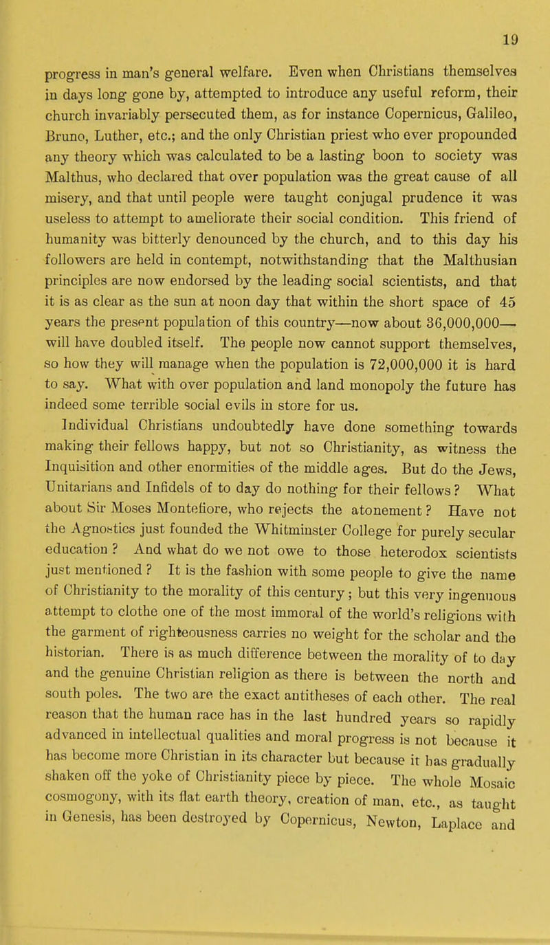 progress in man's general welfare. Even when Christians themselves in days long gone by, attempted to introduce any useful reform, their church invariably persecuted them, as for instance Copernicus, Galileo, Bruno, Luther, etc.; and the only Christian priest who ever propounded any theory which was calculated to be a lasting boon to society was Malthus, who declared that over population was the great cause of all misery, and that until people were taught conjugal prudence it was useless to attempt to ameliorate their social condition. This friend of humanity was bitterly denounced by the church, and to this day his followers are held in contempt, notwithstanding that the Malthusian principles are now endorsed by the leading social scientists, and that it is as clear as the sun at noon day that within the short space of 45 years the present population of this country—now about 36,000,000— will have doubled itself. The people now cannot support themselves, so how they will manage when the population is 72,000,000 it is hard to say. What with over population and land monopoly the future has indeed some terrible social evils in store for us. Individual Christians undoubtedly have done something towards making their fellows happy, but not so Christianity, as witness the Inquisition and other enormities of the middle ages. But do the Jews, Unitarians and Infidels of to day do nothing for their fellows ? What about Sir Moses Montefiore, who rejects the atonement ? Have not the Agnoistics just founded the Whitminster College for purely secular education ? And what do we not owe to those heterodox scientists just mentioned ? It is the fashion with some people to give the name of Christianity to the morality of this century; but this very ingenuous attempt to clothe one of the most immoral of the world's religions with the garment of righteousness carries no weight for the scholar and the historian. There is as much difference between the morality of to day and the genuine Christian religion as there is between the north and south poles. The two are the exact antitheses of each other. The real reason that the human race has in the last hundred years so rapidly advanced in intellectual qualities and moral progress is not because it has become more Christian in its character but because it has gradually shaken off the yoke of Christianity piece by piece. The whole Mosaic cosmogony, with its flat earth theory, creation of man. etc., as taught in Genesis, has been destroyed by Copernicus, Newton, Laplace and
