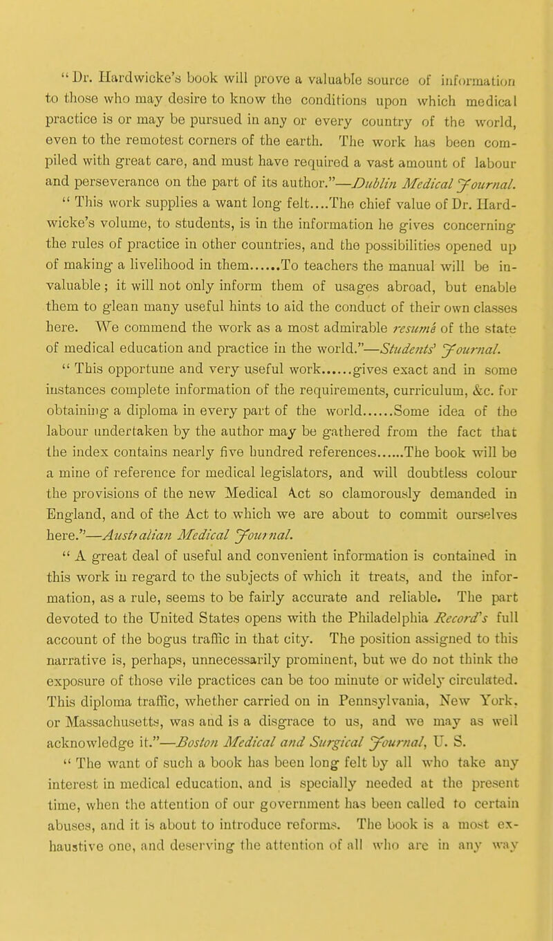 Dr. Hardwicke's book will prove a valuable source of iiiformaticui to those who may desire to know the conditions upon which medical practice is or may be pursued in an_y or every country of the world, even to the remotest corners of the earth. The work has been com- piled with great care, and must have required a vast amount of labour and perseverance on the part of its author.—Dublin Medical yournal.  This work supplies a want long- felt....The chief value of Dr. Hard- wicke's volume, to students, is in the information he gives concerning the rules of practice in other countries, and the possibilities opened up of making a livelihood in them To teachers the manual will be in- valuable ; it will not only inform them of usages abroad, but enable them to glean many useful hints to aid the coiiduct of their own classes here. We commend the work as a most admirable resume of the state of medical education and practice in the world.—Studettts' yournal.  This opportune and very useful work gives exact and in some instances complete information of the requirements, curriculum, &c. for obtainhig a diploma in every part of the world Some idea of the labour undertaken by the author may be gathered from the fact that the index contains nearly five hundred references The book will be a mine of reference for medical legislators, and will doubtless colour the provisions of the new Medical A.ct so clamorously demanded in England, and of the Act to which we are about to commit ourselves here.—Austtalian Medical yournal.  A great deal of useful and convenient information is contained in this work in regard to the subjects of which it treats, and the infor- mation, as a rule, seems to be fairly accurate and reliable. The part devoted to the United States opens with the Philadelphia Record's full account of the bogus traffic in that city. The position assigned to this narrative is, perhaps, unnecessarily prominent, but we do not think the exposure of those vile practices can be too minute or widely circulated. This diploma traffic, whether carried on in Pennsylvania, New York, or Massachusetts, was and is a disgrace to us, and we may as well acknowledge it.—Boston Medical and Surgical yournal, U. S.  The want of such a book has been long felt by all who take any interest in medical education, and is specially needed at the present time, when the attention of our government has been called to certain abuses, and it is about to introduce reforms. The book is a most ex- haustive one, and desei'ving the attention of all who are in any way