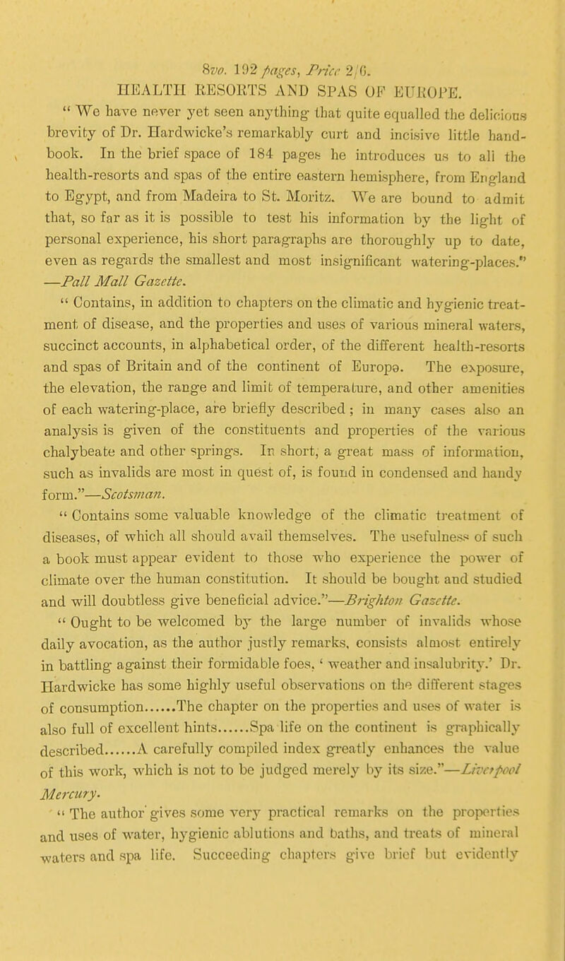 8vo. 192/ages, Pncc 2/G. HEALTH RESOKTS AND SPAS OF EUKOPE.  We have never yet seen anything that quite equalled the delioions brevity of Dr. Hardwicke's remarkably curt and incisive little hand- book. In the brief space of 184 pages he introduces us to all the health-resorts and spas of the entire eastern hemisphere, from England to Egypt, and from Madeira to St. Moritz. We are bound to admit that, so far as it is possible to test his information by the light of personal experience, his short paragraphs are thoroughly up to date, even as regards the smallest and most insignificant watering-places. —Pall Mall Gazette.  Contains, in addition to chapters on the climatic and hygienic treat- ment of disease, and the properties and uses of various mineral waters, succinct accounts, in alphabetical order, of the different health-resorts and spas of Britain and of the continent of Europe. The exposure, the elevation, the range and limit of temperature, and other amenities of each watering-place, ai-e briefly described ; in many cases also an analysis is given of the constituents and properties of the various chalybeate and other springs. In short, a great mass of information, such as invalids are most in quest of, is found in condensed and handy form.—Scotsman.  Contains some valuable knowledge of the climatic treatment of diseases, of which all should avail themselves. The usefulness of such a book must appear evident to those who experience the power of climate over the human constitution. It should be bought and studied and will doubtless give beneficial advice.—Brighton Gazette.  Ought to be welcomed by the large number of invalids whose daily avocation, as the author justly remarks, consists aloiost entirely in battling against their formidable foes,' weather and insalubrity.' Dr. Hardwicke has some highly useful observations on the different stages of consumption The chapter on the properties and uses of water is also full of excellent hints Spa life on the continent is graphically described A carefully compiled index greatly enhances the value of this work, which is not to be judged merely by its size.—Livetpool Mei-cury.  The author'gives some A^er} practical remarks on the properties and uses of water, hygienic ablutions and baths, and treats of mineral waters and spa life. Succeeding chapters give brief but evidently