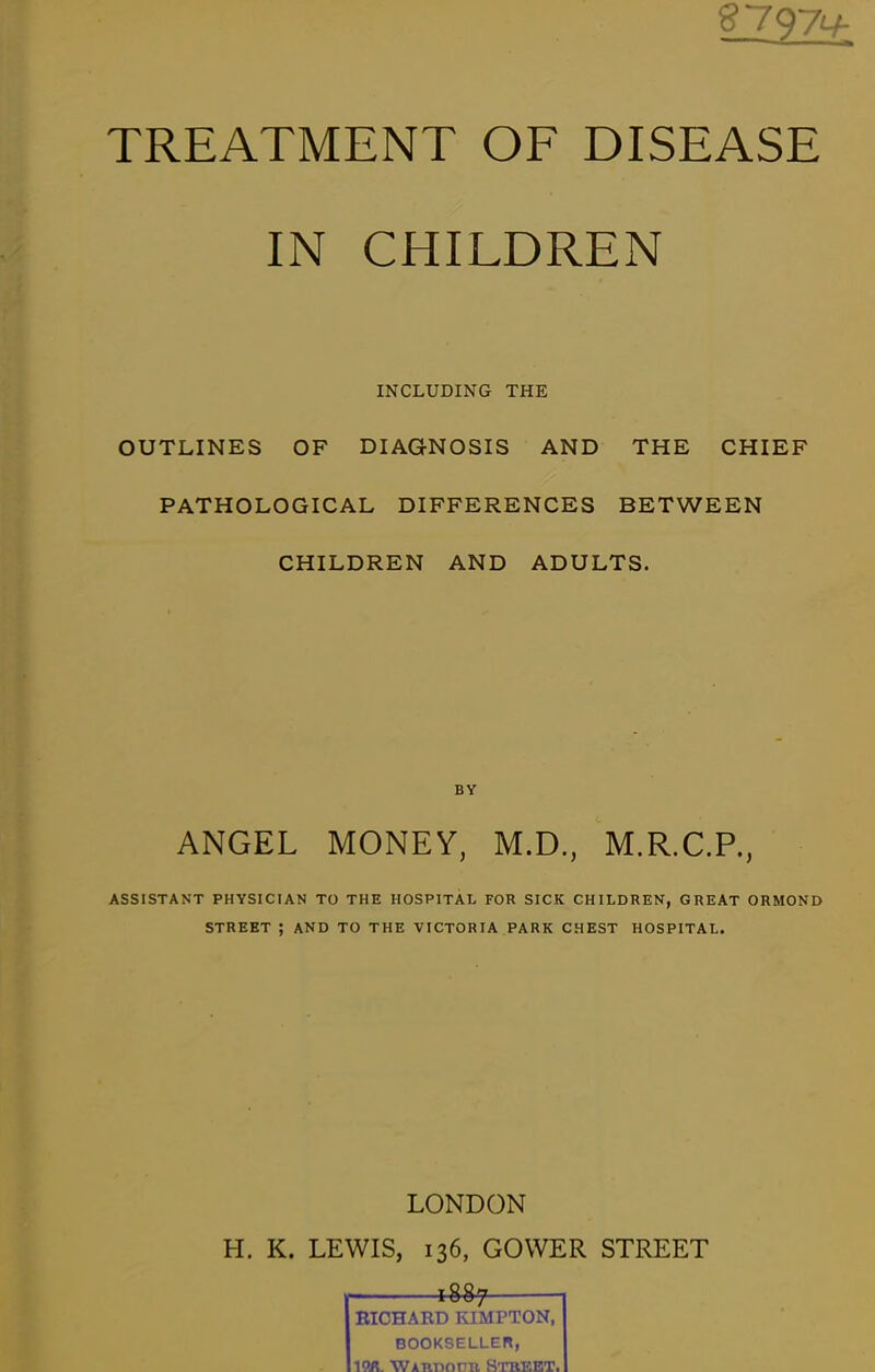 g_797^*- TREATMENT OF DISEASE IN CHILDREN INCLUDING THE OUTLINES OF DIAGNOSIS AND THE CHIEF PATHOLOGICAL DIFFERENCES BETWEEN CHILDREN AND ADULTS. BY ANGEL MONEY, M.D., M.R.C.P., ASSISTANT PHYSICIAN TO THE HOSPITAL FOR SICK CHILDREN, GREAT ORMOND STREET ; AND TO THE VICTORIA PARK CHEST HOSPITAL. LONDON H. K. LEWIS, 136, GOWER STREET , lUf 1 EICHARD KIMPTON, BOOKSELLEH, ^<M. WAnnoPK STREET.