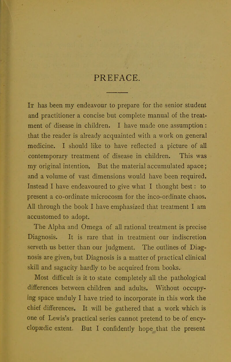 PREFACE. It has been my endeavour to prepare for the senior student and practitioner a concise but complete manual of the treat- ment of disease in children. I have made one assumption : that the reader is already acquainted with a work on general medicine. I should like to have reflected a picture of all contemporary treatment of disease in children. This was my original intention. But the material accumulated apace; and a volume of vast dimensions would have been required. Instead I have endeavoured to give what I thought best: to present a co-ordinate microcosm for the inco-ordinate chaos. All through the book I have emphasized that treatment I am accustomed to adopt. The Alpha and Omega of all rational treatment is precise Diagnosis. It is rare that in treatment our indiscretion serveth us better than our judgment. The outlines of Diag- nosis are given, but Diagnosis is a matter of practical cHnical skill and sagacity hardly to be acquired from books. Most difficult is it to state completely all the pathological differences between children and adults. Without occupy- ing space unduly I have tried to incorporate in this work the chief differences. It will be gathered that a work which is one of Lewis's practical series cannot pretend to be of ency-