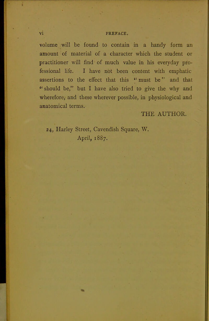 volume will be found to contain in a handy form an amount of material of a character which the student or practitioner will find of much value in his everyday pro- fessional life. I have not been content with emphatic assertions to the effect that this  must be and that  should be, but I have also tried to give the why and wherefore,' and these wherever possible, in physiological and anatomical terms. THE AUTHOR. 24, Harley Street, Cavendish Square, W. April, 1887.