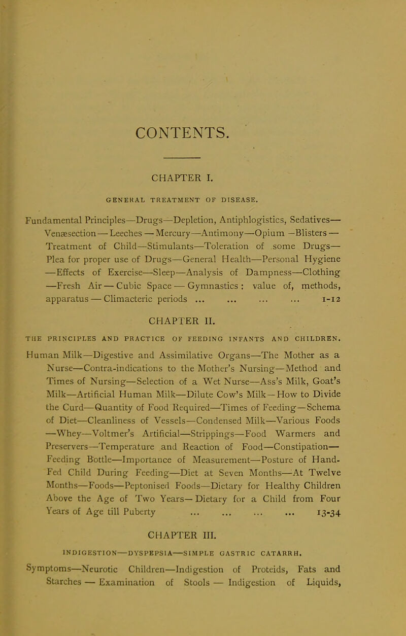 CONTENTS. CHAPTER I. GENERAL TREATMENT OF DISEASE. Fundamental Principles—Drugs—Depletion, Antiphlogistics, Sedatives— Vensesection—Leeches — Mercury—Antimony—Opium —Blisters — Treatment of Child—Stimulants—Toleration of some Drugs— Plea for proper use of Drugs—General Health—Personal Hygiene —Effects of Exercise—Sleep—Analysis of Dampness—Clothing —Fresh Air — Cubic Space — Gymnastics: value of, methods, apparatus — Climacteric periods ... ... ... ... 1-12 CHAPTER II. THE PRINCIPLES AND PRACTICE OF FEEDING INFANTS AND CHILDREN. Human Milk—Digestive and Assimilative Organs—The Mother as a Nurse—Contra-indications to the Mother's Nursing—Method and Times of Nursing—Selection of a Wet Nurse—Ass's Milk, Goat's Milk—Artificial Human Milk—Dilute Cow's Milk—How to Divide the Curd—Quantity of Food Required—^Times of Feeding—Schema of Diet—Cleanliness of Vessels—Condensed Milk—Various Foods —Whey—Voltmer's Artificial—Stoppings—Food Warmers and Preservers—Temperature and Reaction of Food—Constipation— Feeding Bottle—Importance of Measurement—Posture of Hand- Fed Child During Feeding—Diet at Seven Months—-At Twelve Months—Foods—Peptonised Foods—Dietary for Healthy Children Above the Age of Two Years— Dietary for a Child from Four Years of Age till Puberty 13-34 CHAPTER III. INDIGESTION DYSPEPSIA SIMPLE GASTRIC CATARRH. Symptoms—Neurotic Children—Indigestion of Proteids, Fats and Starches — Examination of Stools — Indigestion of Liquids,