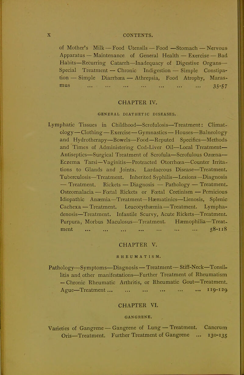 of Mother's Milk — Food Utensils — Food —Stomach — Nervous Apparatus—Maintenance of General Health — Exercise — Bad Habits—Recurring Catarrh—Inadequacy of Digestive Organs— Special Treatment — Chronic Indigestion — Simple Constipa- tion — Simple Diarrhoea — Athrepsia, Food Atrophy, Maras- mus 35-57 CHAPTER IV, GENERAL DIATHETIC DISEASES. Lymphatic Tissues in Childhood—Scrofulosis—Treatment: Climat- ology— Clothing — Exercise — Gymnastics— Houses—Balneology and Hydrotherapy—Bowels—Food—Reputed Specifics—Methods and Times of Administering Cod-Liver Oil—Local Treatment— Antiseptics—Surgical Treatment of Scrofula—Scrofulous Ozoena— Eczema Tarsi—Vaginitis—Protracted Otorrhcea—Counter Irrita- tions to Glands and Joints. Lardaceous Disease—Treatment, Tuberculosis—Treatment. Inherited Syphilis—Lesions—Diagnosis — Treatment. Rickets — Diagnosis — Pathology — Treatments Osteomalacia — Foetal Rickets or Foetal Cretinism—Pernicious Idiopathic Anaemia—Treatment—Haematinics—Lienosis, Splenic Cachexa — Treatment. Leucocythaemia—Treatment. Lympha- denosis—Treatment. Infantile Scurvy, Acute Rickets—Treatment. Purpura, Morbus Maculosus—Treatment. Haemophilia—Treat- ment ... ... ... 58-118 CHAPTER V. RHEUMATISM. Pathology—Symptoms—Diagnosis — Treatment— Stiff-Neck—Tonsil- litis and other manifestations—Further Treatment of Rheumatism — Chronic Rheumatic Arthritis, or Rheumatic Gout—Treatment. Ague—Treatment 119-129 CHAPTER VI. GANGRENE. Varieties of Gangrene — Gangrene of Lung — Treatment. Cancrum Oris—Treatment. Further Treatment of Gangrene ... 130-135