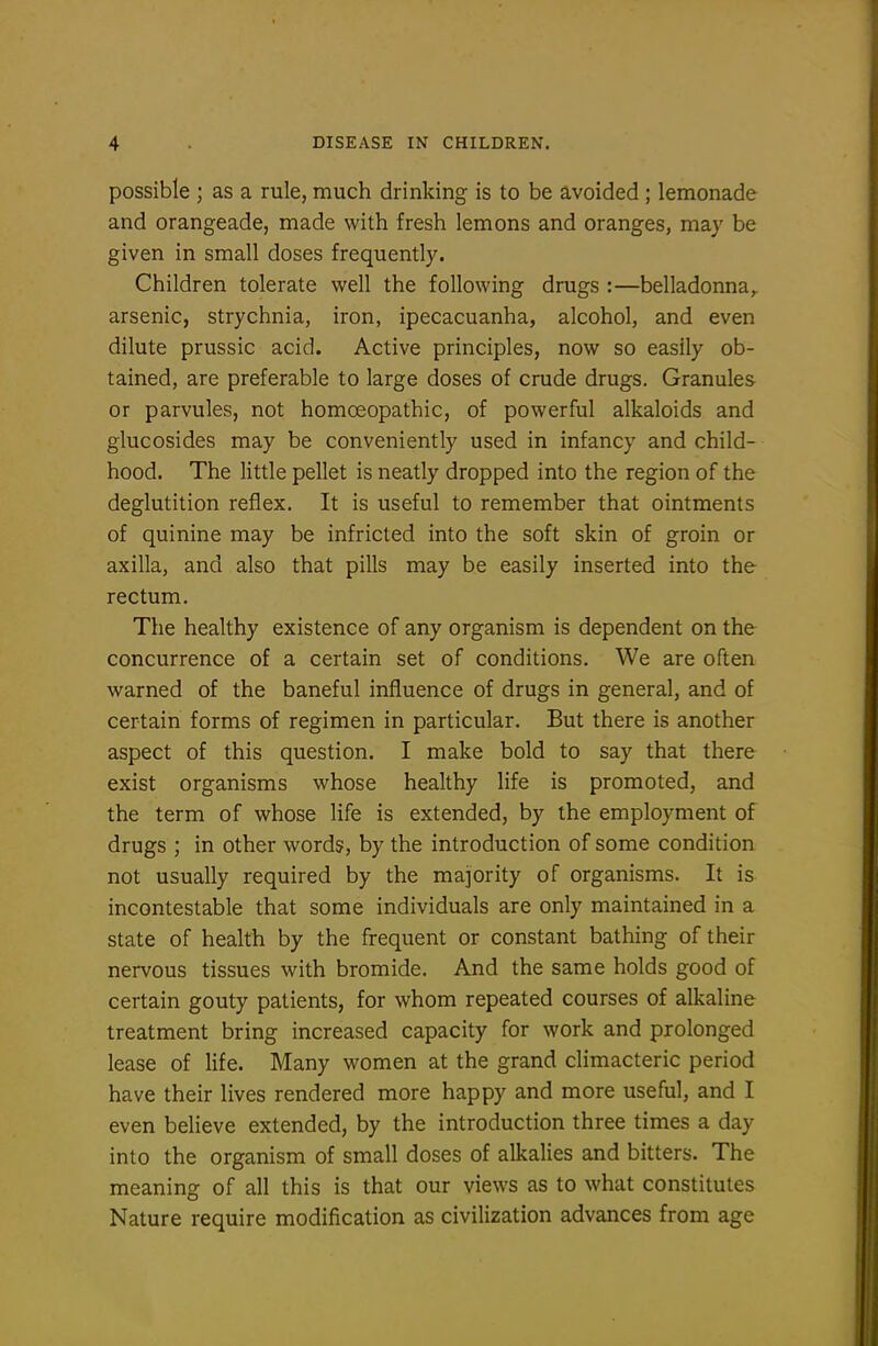 possible ; as a rule, much drinking is to be avoided ; lemonade and orangeade, made with fresh lemons and oranges, may be given in small doses frequently. Children tolerate well the following drugs :—belladonna,, arsenic, strychnia, iron, ipecacuanha, alcohol, and even dilute prussic acid. Active principles, now so easily ob- tained, are preferable to large doses of crude drugs. Granules or parvules, not homoeopathic, of powerful alkaloids and glucosides may be conveniently used in infancy and child- hood. The little pellet is neatly dropped into the region of the deglutition reflex. It is useful to remember that ointments of quinine may be infricted into the soft skin of groin or axilla, and also that pills may be easily inserted into the rectum. The healthy existence of any organism is dependent on the concurrence of a certain set of conditions. We are often warned of the baneful influence of drugs in general, and of certain forms of regimen in particular. But there is another aspect of this question. I make bold to say that there exist organisms whose healthy life is promoted, and the term of whose life is extended, by the employment of drugs ; in other words, by the introduction of some condition not usually required by the majority of organisms. It is incontestable that some individuals are only maintained in a state of health by the frequent or constant bathing of their nervous tissues with bromide. And the same holds good of certain gouty patients, for whom repeated courses of alkaline treatment bring increased capacity for work and prolonged lease of life. Many women at the grand climacteric period have their lives rendered more happy and more useful, and I even believe extended, by the introduction three times a day into the organism of small doses of alkalies and bitters. The meaning of all this is that our views as to what constitutes Nature require modification as civilization advances from age