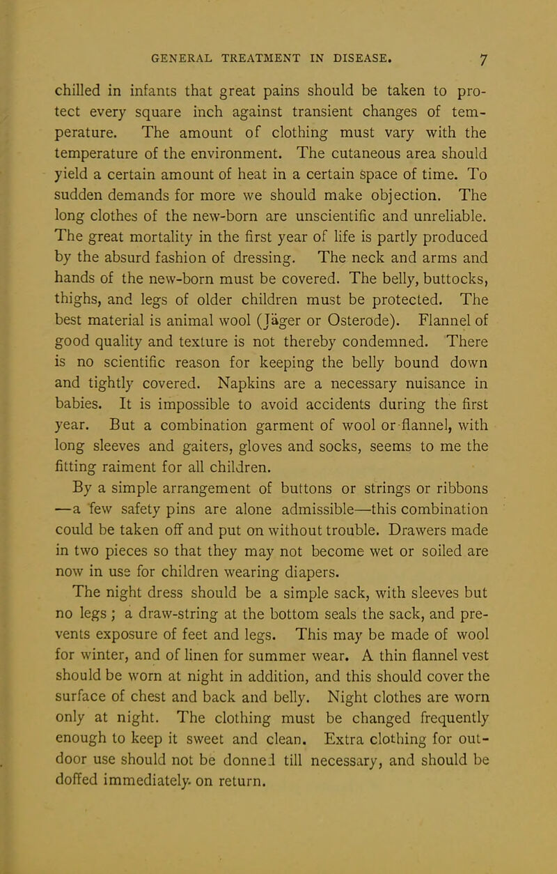 chilled in infants that great pains should be taken to pro- tect every square inch against transient changes of tem- perature. The amount of clothing must vary with the temperature of the environment. The cutaneous area should yield a certain amount of heat in a certain space of time. To sudden demands for more we should make objection. The long clothes of the new-born are unscientific and unreliable. The great mortality in the first year of life is partly produced by the absurd fashion of dressing. The neck and arms and hands of the new-born must be covered. The belly, buttocks, thighs, and legs of older children must be protected. The best material is animal wool (Jager or Osterode). Flannel of good quality and texture is not thereby condemned. There is no scientific reason for keeping the belly bound down and tightly covered. Napkins are a necessary nuisance in babies. It is impossible to avoid accidents during the first year. But a combination garment of wool or flannel, with long sleeves and gaiters, gloves and socks, seems to me the fitting raiment for all children. By a simple arrangement of buttons or strings or ribbons —a few safety pins are alone admissible—this combination could be taken off and put on without trouble. Drawers made in two pieces so that they may not become wet or soiled are now in use for children wearing diapers. The night dress should be a simple sack, with sleeves but no legs ; a draw-string at the bottom seals the sack, and pre- vents exposure of feet and legs. This may be made of wool for winter, and of linen for summer wear. A thin flannel vest should be worn at night in addition, and this should cover the surface of chest and back and belly. Night clothes are worn only at night. The clothing must be changed frequently enough to keep it sweet and clean. Extra clothing for out- door use should not be donnei till necessary, and should be doffed immediately, on return.