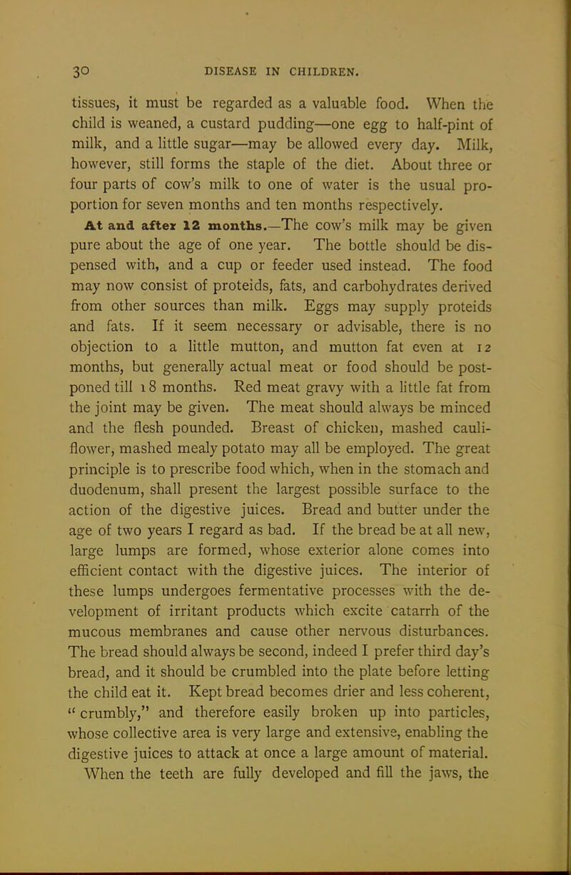 tissues, it must be regarded as a valuable food. Wiien the child is weaned, a custard pudding—one egg to half-pint of milk, and a little sugar—may be allowed every day. Milk, however, still forms the staple of the diet. About three or four parts of cow's milk to one of water is the usual pro- portion for seven months and ten months respectively. At and aftex 12 months.—The cow's milk may be given pure about the age of one year. The bottle should be dis- pensed with, and a cup or feeder used instead. The food may now consist of proteids, fats, and carbohydrates derived from other sources than milk. Eggs may supply proteids and fats. If it seem necessary or advisable, there is no objection to a little mutton, and mutton fat even at 12 months, but generally actual meat or food should be post- poned till 18 months. Red meat gravy with a little fat from the joint may be given. The meat should always be minced and the flesh pounded. Breast of chicken, mashed cauli- flower, mashed mealy potato may all be employed. The great principle is to prescribe food which, when in the stomach and duodenum, shall present the largest possible surface to the action of the digestive juices. Bread and butter under the age of two years I regard as bad. If the bread be at all new, large lumps are formed, whose exterior alone comes into efficient contact with the digestive juices. The interior of these lumps undergoes fermentative processes with the de- velopment of irritant products which excite catarrh of the mucous membranes and cause other nervous disturbances. The bread should always be second, indeed I prefer third day's bread, and it should be crumbled into the plate before letting the child eat it. Kept bread becomes drier and less coherent,  crumbly, and therefore easily broken up into particles, whose collective area is very large and extensive, enabling the digestive juices to attack at once a large amount of material. When the teeth are fully developed and fill the jaws, the
