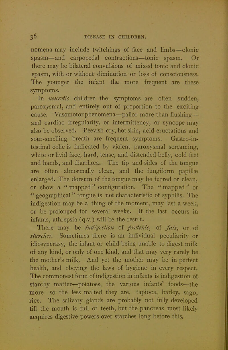 nomena may include twitchings of face and limbs—clonic spasm—and carpopedal contractions—tonic spasm. Or there may be bilateral convulsions of mixed tonic and clonic spasm, with or without diminution or loss of consciousness. The younger the infant the more frequent are these symptoms. In neurotic children the symptoms are often sudden, paroxysmal, and entirely out of proportion to the exciting cause. Vasomotor phenomena—pallor more than flushing— and cardiac irregularity, or intermittency, or syncope may also be observed. Peevish cry, hot skin, acid eructations and sour-smelling breath are frequent symptoms. Gastro-in- testinal colic is indicated by violent paroxysmal screaming, white or livid face, hard, tense, and distended belly, cold feet and hands, and diarrhoea. The tip and sides of the tongue are often abnormally clean, and the fungiform papillae enlarged. The dorsum of the tongue may be furred or clean, or show a  mapped  configuration. The  mapped  or *' geographical  tongue is not characteristic of syphilis. The indigestion may be a thing of the moment, may last a week, or be prolonged for several weeks. If the last occurs in infants, athrepsia (q.v.) will be the result. There may be indigesiio7i of proteids^ of fats, or of starches. Sometimes there is an individual peculiarity or idiosyncrasy, the infant or child being unable to digest milk of any kind, or only of one kind, and that may very rarely be the mother's milk. And yet the mother may be in perfect health, and obeying the laws of hygiene in every respect. The commonest form of indigestion in infants is indigestion of starchy matter^potatoes, the various infants' foods—the more so the less malted they are, tapioca, barley, sago, rice. The salivary glands are probably not fully developed till the mouth is full of teeth, but the pancreas most likely acquires digestive powers over starches long before this.