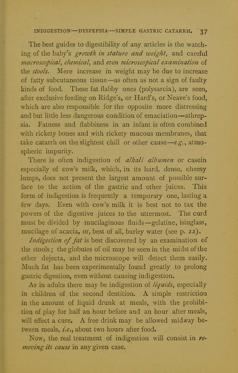 The best guides to digestibility of any articles is the watch- ing of the baby's growth in stature and weight, and careful tnacroscopical, chemical^ and even microscopical exami?iation of the stools. Mere increase in weight may be due to increase of fatty subcutaneous tissue—as often as not a sign of faulty kinds of food. These fat flabby ones (polysarcia), are seen, after exclusive feeding on Ridge's, or Hard's, or Neave's food, which are also responsible for the opposite more distressing and but Httle less dangerous condition of emaciation—athrep- sia. Fatness and flabbiness in an infant is often combined with rickety bones and with rickety mucous membranes, that take catarrh on the slightest chill or other cause—e.g.^ atmo- spheric impurity. There is often indigestion of alkali albumen or casein especially of cow's milk, which, in its hard, dense, cheesy lumps, does not present the largest amount of possible sur- face to the action of the gastric and other juices. This form of indigestion is frequently a temporary one, lasting a few days. Even with cow's milk it is best not to tax the powers of the digestive juices to the uttermost. The curd must be divided by mucilaginous fluids—gelatine, isinglass, mucilage of acacia, or, best of all, barley water (see p. 22). Indigestioti of fat is best discovered by an examination of the stools; the globules of oil may be seen in the midst of the other dejecta, and the microscope will detect them easily. J\luch fat has been experimentally found greatly to prolong gastric digestion, even without causing indigestion. As in adults there may be indigestion of liquids, especially in children of the second dentition. A simple restriction in the amount of liquid drunk at meals, with the prohibi- tion of play for half an hour before and an hour after meals, will effect a cure. A free drink may be allowed midvvay be- tween meals, i.e.^ about two hours after food. Now, the real treatment of indigestion will consist in re- moving its cause in any given case.