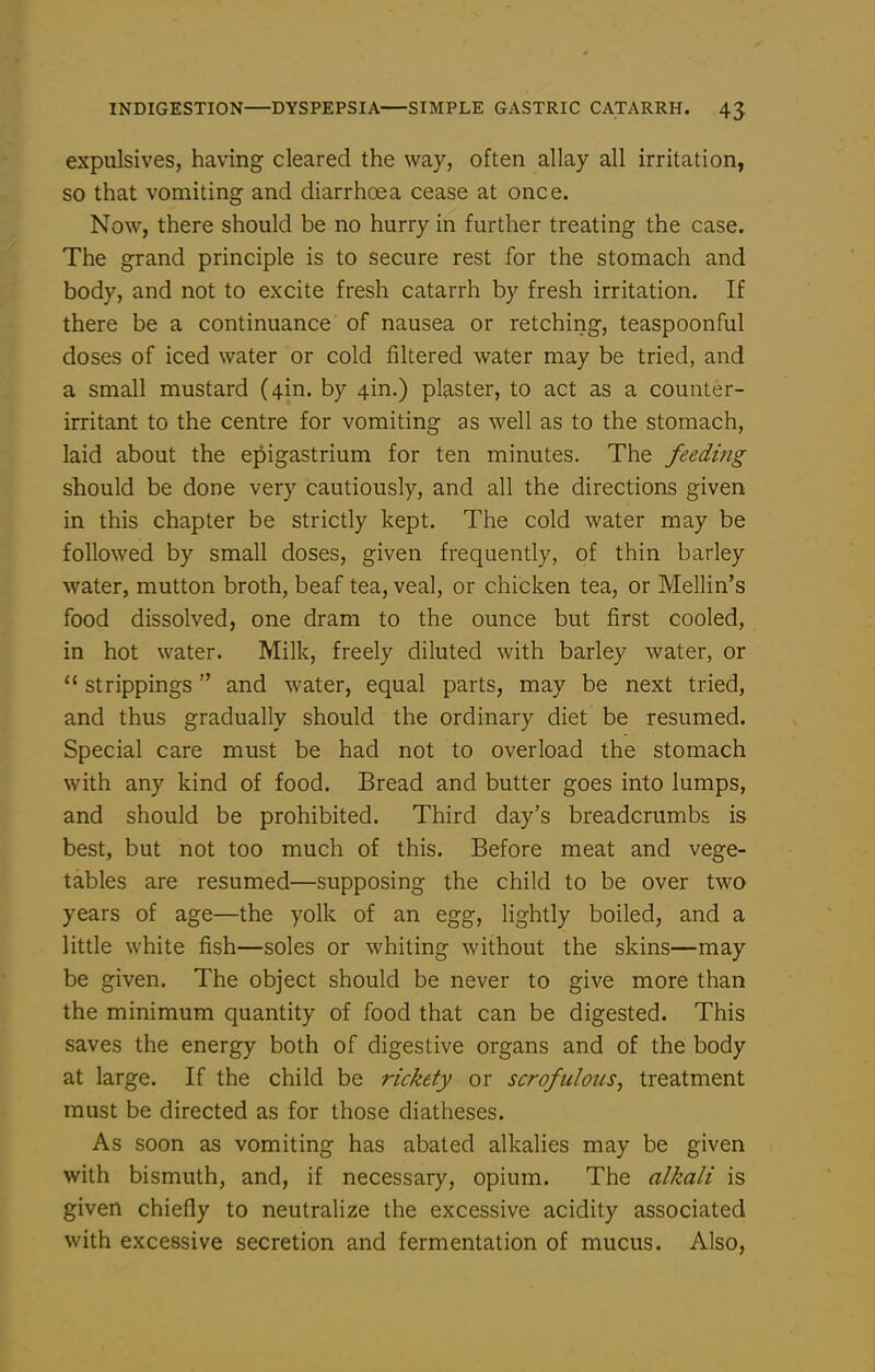 expulsives, having cleared the way, often allay all irritation, so that vomiting and diarrhoea cease at once. Now, there should be no hurry in further treating the case. The grand principle is to secure rest for the stomach and body, and not to excite fresh catarrh by fresh irritation. If there be a continuance of nausea or retching, teaspoonful doses of iced water or cold filtered water may be tried, and a small mustard (4in. by 4in.) plaster, to act as a counter- irritant to the centre for vomiting as well as to the stomach, laid about the epigastrium for ten minutes. The feeding should be done very cautiously, and all the directions given in this chapter be strictly kept. The cold water may be followed by small doses, given frequently, of thin barley water, mutton broth, beaf tea, veal, or chicken tea, or Mellin's food dissolved, one dram to the ounce but first cooled, in hot water. Milk, freely diluted with barley water, or  strippings and water, equal parts, may be next tried, and thus gradually should the ordinary diet be resumed. Special care must be had not to overload the stomach with any kind of food. Bread and butter goes into lumps, and should be prohibited. Third day's breadcrumbs is best, but not too much of this. Before meat and vege- tables are resumed—supposing the child to be over two years of age—the yolk of an egg, lightly boiled, and a little white fish—soles or whiting without the skins—may be given. The object should be never to give more than the minimum quantity of food that can be digested. This saves the energy both of digestive organs and of the body at large. If the child be rickety or scrofulous^ treatment must be directed as for those diatheses. As soon as vomiting has abated alkalies may be given with bismuth, and, if necessary, opium. The alkali is given chiefly to neutralize the excessive acidity associated with excessive secretion and fermentation of mucus. Also,