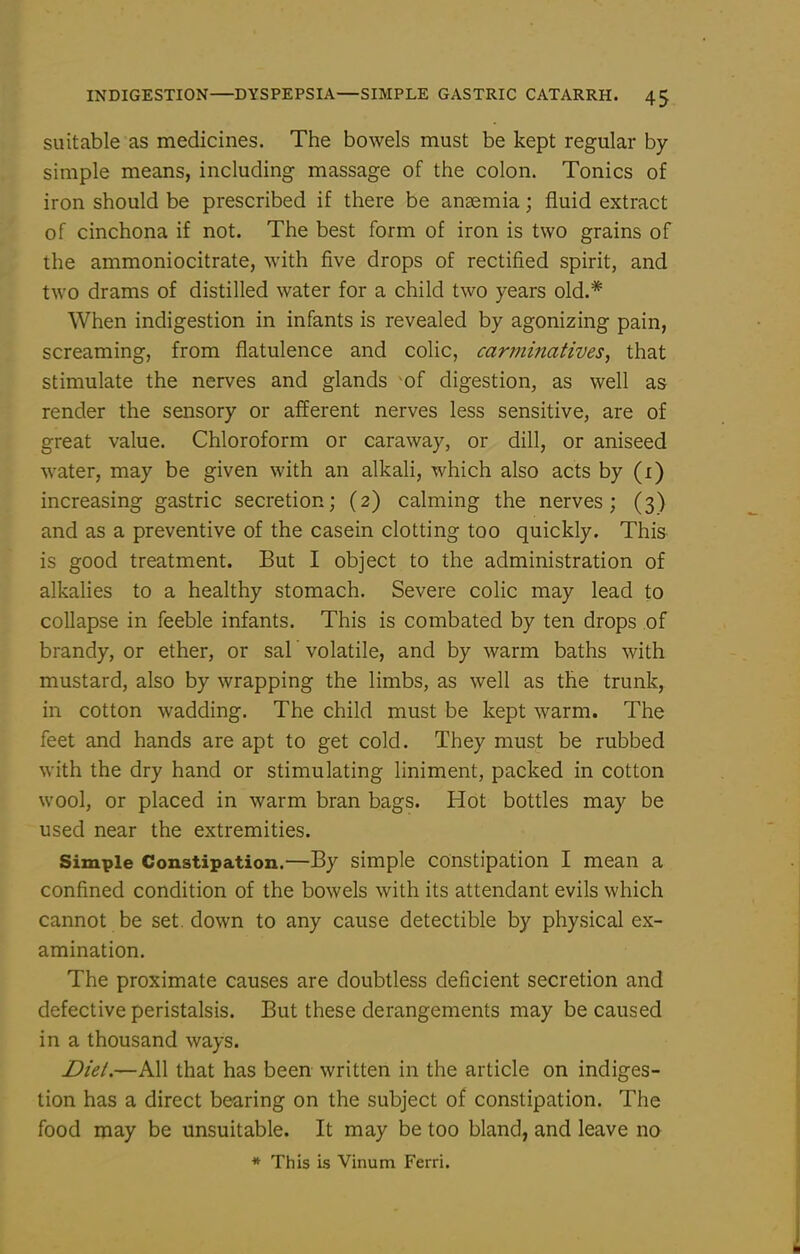 suitable as medicines. The bowels must be kept regular by- simple means, including massage of the colon. Tonics of iron should be prescribed if there be anaemia; fluid extract of cinchona if not. The best form of iron is two grains of the ammoniocitrate, with five drops of rectified spirit, and two drams of distilled water for a child two years old.* When indigestion in infants is revealed by agonizing pain, screaming, from flatulence and colic, carmi?iaHves, that stimulate the nerves and glands of digestion, as well as render the sensory or afferent nerves less sensitive, are of great value. Chloroform or caraway, or dill, or aniseed water, may be given with an alkah, which also acts by (i) increasing gastric secretion; (2) calming the nerves; (3) and as a preventive of the casein clotting too quickly. This is good treatment. But I object to the administration of alkalies to a healthy stomach. Severe colic may lead to collapse in feeble infants. This is combated by ten drops of brandy, or ether, or sal volatile, and by warm baths with mustard, also by wrapping the limbs, as well as the trunk, in cotton wadding. The child must be kept warm. The feet and hands are apt to get cold. They must be rubbed with the dry hand or stimulating liniment, packed in cotton wool, or placed in warm bran bags. Hot bottles may be used near the extremities. Simple Constipation.—By simple constipation I mean a confined condition of the bowels with its attendant evils which cannot be set. down to any cause detectible by physical ex- amination. The proximate causes are doubtless deficient secretion and defective peristalsis. But these derangements may be caused in a thousand ways. Diel.—All that has been written in the article on indiges- tion has a direct bearing on the subject of constipation. The food may be unsuitable. It may be too bland, and leave no * This is Vinum Ferri.
