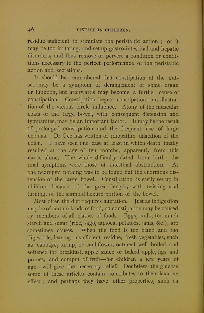 residue sufficient to stimulate the peristaltic action ; or it may be too irritating, and set up gastro-intestinal and hepatic disorders, and thus remove or pervert a condition or condi- tions necessary to the perfect performance of the peristaltic action and secretions. It should be remembered that constipation at the out- set may be a symptom of derangement of some organ or function, but afterwards may become a further cause of constipation. Constipation begets constipation—an illustra- tion of the vicious circle influence. Atony of the muscular ■coats of the large bowel, with consequent distension and tympanites, may be an important factor. It may be the result of prolonged constipation and the frequent use of large enemas. Dr Gee has written of idiopathic dilatation of the colon. I have seen one case at least in which death finally resulted at the age of ten months, apparently from this cause alone. The whole difficulty dated from birth; the final symptoms were those of intestinal obstruction. At the necropsy nothing was to be found but the enormous dis- tension of the large bowel. Constipation is easily set up in children because of the great length, with twisting and turning, of the sigmoid flexure portion of the bowel. Most often the diet requires alteration. Just as indigestion may be of certain kinds of food, so constipation may be caused by members of all classes of foods. Eggs, milk, too much starch and sugar (rice, sago, tapioca, potatoes, jams, &c.), are sometimes causes. When the food is too bland and too digestible, leaving insufficient residue, fresh vegetables, such as cabbage, turnip, or cauliflower, oatmeal well boiled and softened for breakfast, apple sauce or baked apple, figs and prunes, and compot of fruit—for children a few years of age—will give the necessary relief. Doubtless the glucose some of these articles contain contributes to their laxative •effect; and perhaps they have other properties, such as