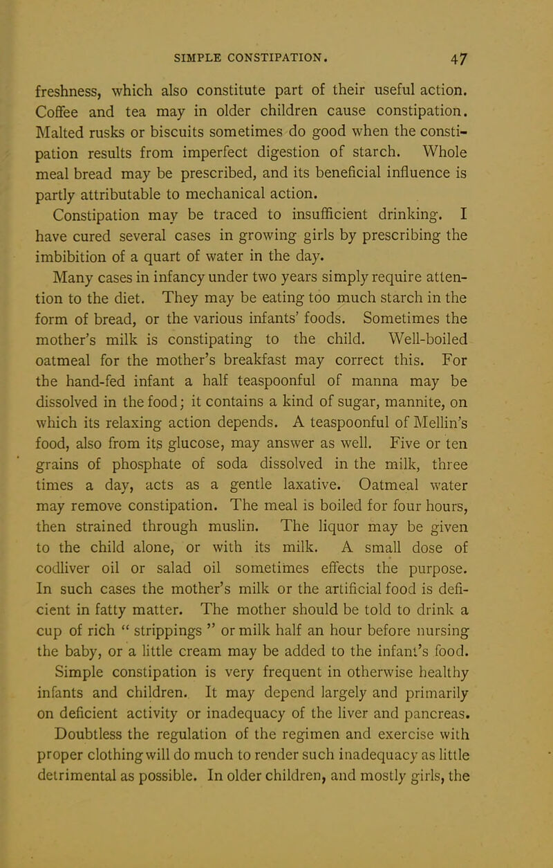 freshness, which also constitute part of their useful action. Coffee and tea may in older children cause constipation. Malted rusks or biscuits sometimes do good when the consti- pation results from imperfect digestion of starch. Whole meal bread may be prescribed, and its beneficial influence is partly attributable to mechanical action. Constipation may be traced to insufficient drinking. I have cured several cases in growing girls by prescribing the imbibition of a quart of water in the day. Many cases in infancy under two years simply require atten- tion to the diet. They may be eating too much starch in the form of bread, or the various infants' foods. Sometimes the mother's milk is constipating to the child. Well-boiled oatmeal for the mother's breakfast may correct this. For the hand-fed infant a half teaspoonful of manna may be dissolved in the food; it contains a kind of sugar, mannite, on which its relaxing action depends. A teaspoonful of Mellin's food, also from its glucose, may answer as well. Five or ten grains of phosphate of soda dissolved in the milk, three times a day, acts as a gentle laxative. Oatmeal water may remove constipation. The meal is boiled for four hours, then strained through muslin. The liquor may be given to the child alone, or with its milk. A small dose of codliver oil or salad oil sometimes effects the purpose. In such cases the mother's milk or the artificial food is defi- cient in fatty matter. The mother should be told to drink a cup of rich  strippings  or milk half an hour before nursing the baby, or a little cream may be added to the infant's food. Simple constipation is very frequent in otherwise healthy infants and children. It may depend largely and primarily on deficient activity or inadequacy of the liver and pancreas. Doubtless the regulation of the regimen and exercise with proper clothing will do much to render such inadequacy as little detrimental as possible. In older children, and mostly girls, the