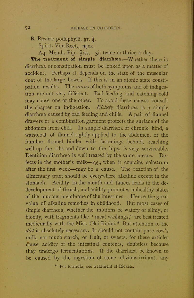 R Resinse podophylli, gr. |. Spirit. Vini Rect., nxxx. Aq, Menth. Pip. ^iss. 3!. twice or thrice a day. The treatment of simple diazrhoea.—Whether there is diarrhoea or constipation must be looked upon as a matter of accident. Perhaps it depends on the state of the muscular coat of the large bowel. If this is in an atonic state consti- pation results. The causes of both symptoms and of indiges- tion are not very different. Bad feeding and catching cold may cause one or the other. To avoid these causes consult the chapter on indigestion. Rickety diarrhoea is a simple diarrhoea caused by bad feeding and chills. A pair of flannel drawers or a combination garment protects the surface of the abdomen from chill. In simple diarrhoea of chronic kind, a waistcoat of flannel tightly applied to the abdomen, or the familiar flannel binder with fastenings behind, reaching well up the ribs and down to the hips, is very serviceable. Dentition diarrhoea is well treated by the same means. De- fects in the mother's milk—e.g., when it contains colostrum after the first week—may be a cause. The reaction of the alimentary tract should be everywhere alkaline except in the stomach. Acidity in the mouth and fauces leads to the de- development of thrush, and acidity promotes unhealthy states of the mucous membrane of the intestines. Hence the great value of alkaline remedies in childhood. But most cases of simple diarrhoea, whether the motions be watery or sHmy, or bloody, with fragments like  meat washings, are best treated medicinally with the Mist. Olei Ricini.* But attention to the diet is absolutely necessary. It should not contain pure cowl's milk, nor much starch, or fruit, or sweets, for these articles ^ause acidity of the intestinal contents, doubtless because they undergo fermentations. If the diarrhoea be known to be caused by the ingestion of some obvious irritant, any * For formula, see treatment of Rickets.