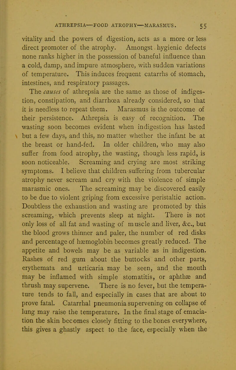 vitality and the powers of digestion, acts as a more or less direct promoter of the atrophy. Amongst. hygienic defects none ranks higher in the possession of baneful influence than a cold, damp, and impure atmosphere, with sudden variations of temperature. This induces frequent catarrhs of stomach, intestines, and respiratory passages. The causes of athrepsia are the same as those of indiges- tion, constipation, and diarrhoea already considered, so that it is needless to repeat them. Marasmus is the outcome of their persistence. Athrepsia is easy of recognition. The wasting soon becomes evident when indigestion has lasted N but a few days, and this, no matter whether the infant be at the breast or hand-fed. In older children, who may also suffer from food atrophy, the wasting, though less rapid, is soon noticeable. Screaming and crying are most striking symptoms. I believe that children suffering from tubercular atrophy never scream and cry with the violence of simple marasmic ones. The screaming may be discovered easily to be due to violent griping from excessive peristaltic action. Doubtless the exhaustion and wasting are promoted by this screaming, which prevents sleep at night. There is not only loss of all fat and wasting of muscle and liver, &c., but the blood grows thinner and paler, the number of red disks and percentage of hsemoglobin becomes greatly reduced. The appetite and bowels may be as variable as in indigestion. Rashes of red gum about the buttocks and other parts, erythemata and urticaria may be seen, and the mouth may be inflamed with simple stomatitis, or aphthae and thrush may supervene. There is no fever, but the tempera- ture tends to fall, and especially in cases that are about to prove fatal. Catarrhal pneumonia supervening on collapse of lung may raise the temperature. In the final stage of emacia- tion the skin becomes closely fitting to the bones everywhere, this gives a ghastly aspect to the face, especially when the