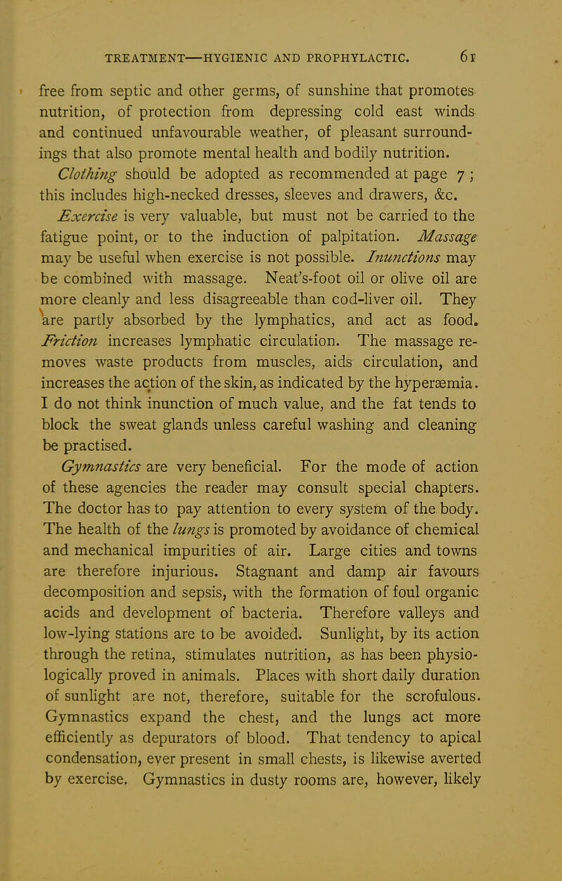 free from septic and other germs, of sunshine that promotes nutrition, of protection from depressing cold east winds and continued unfavourable weather, of pleasant surround- ings that also promote mental health and bodily nutrition. Clothing should be adopted as recommended at page 7 ; this includes high-necked dresses, sleeves and drawers, &c. Exercise is very valuable, but must not be carried to the fatigue point, or to the induction of palpitation. Massage may be useful when exercise is not possible. Inunctions may be combined with massage. Neat's-foot oil or olive oil are more cleanly and less disagreeable than cod-liver oil. They are partly absorbed by the lymphatics, and act as food. Friction increases lymphatic circulation. The massage re- moves waste products from muscles, aids circulation, and increases the action of the skin, as indicated by the hyperaemia. I do not think inunction of much value, and the fat tends to block the sweat glands unless careful washing and cleaning be practised. Gymnastics are very beneficial. For the mode of action of these agencies the reader may consult special chapters. The doctor has to pay attention to every system of the body. The health of the lungs is promoted by avoidance of chemical and mechanical impurities of air. Large cities and towns are therefore injurious. Stagnant and damp air favours decomposition and sepsis, with the formation of foul organic acids and development of bacteria. Therefore valleys and low-lying stations are to be avoided. Sunlight, by its action through the retina, stimulates nutrition, as has been physio- logically proved in animals. Places with short daily duration of sunlight are not, therefore, suitable for the scrofulous. Gymnastics expand the chest, and the lungs act more efficiently as depurators of blood. That tendency to apical condensation, ever present in small chests, is likewise averted by exercise. Gymnastics in dusty rooms are, however, likely