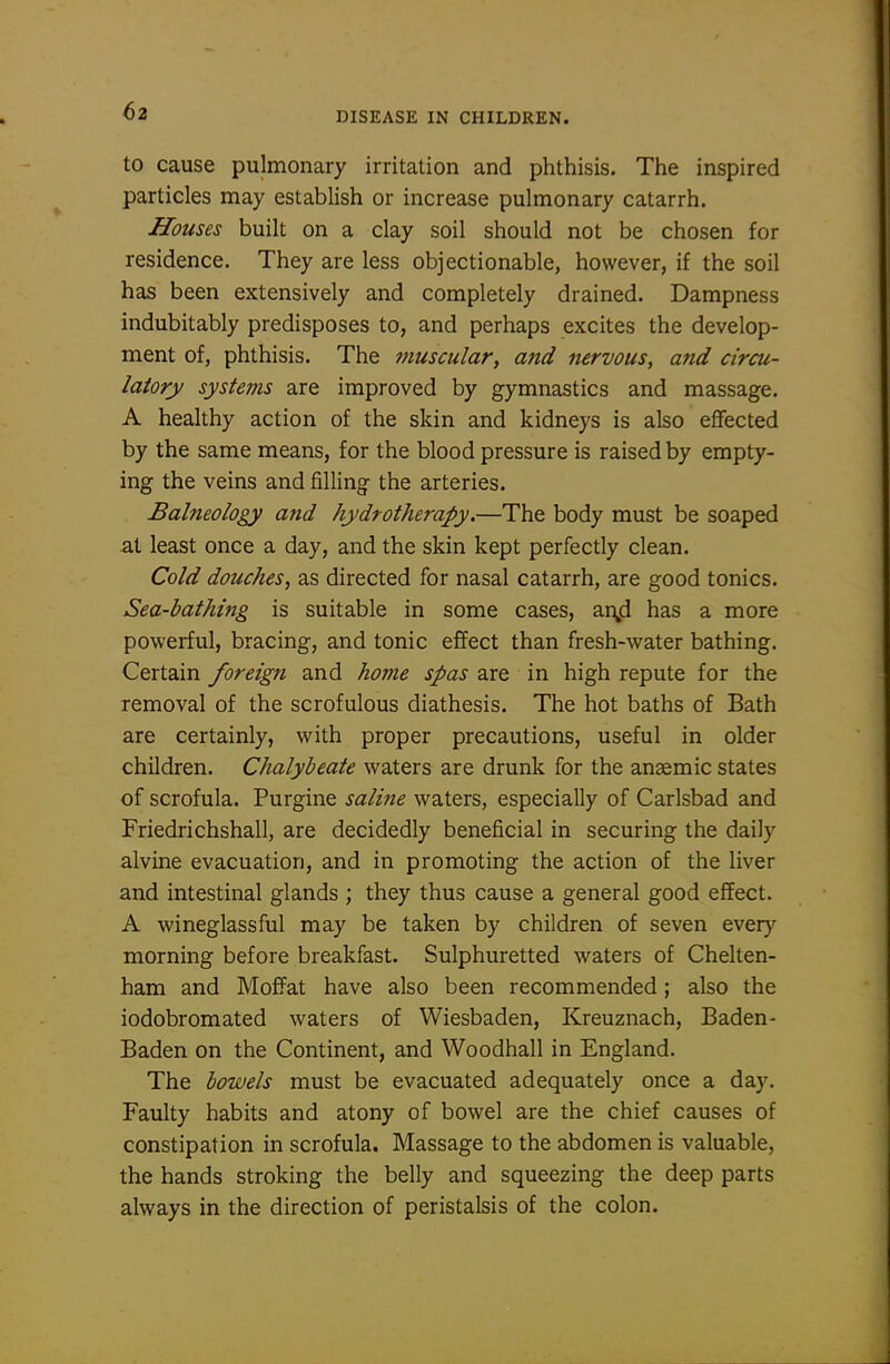to cause pulmonary irritation and phthisis. The inspired particles may establish or increase pulmonary catarrh. Houses built on a clay soil should not be chosen for residence. They are less objectionable, however, if the soil has been extensively and completely drained. Dampness indubitably predisposes to, and perhaps excites the develop- ment of, phthisis. The muscular, and nervous, and circu- latory systems are improved by gymnastics and massage. A healthy action of the skin and kidneys is also effected by the same means, for the blood pressure is raised by empty- ing the veins and filling the arteries. Balneology and hydrotherapy.—The body must be soaped at least once a day, and the skin kept perfectly clean. Cold douches, as directed for nasal catarrh, are good tonics. Sea-bathing is suitable in some cases, ai\d has a more powerful, bracing, and tonic effect than fresh-water bathing. Certain foreign and home spas are in high repute for the removal of the scrofulous diathesis. The hot baths of Bath are certainly, with proper precautions, useful in older children. Chalybeate waters are drunk for the anaemic states of scrofula. Purgine saline waters, especially of Carlsbad and Friedrichshall, are decidedly beneficial in securing the daily alvine evacuation, and in promoting the action of the liver and intestinal glands ; they thus cause a general good effect. A wineglassful may be taken by children of seven every morning before breakfast. Sulphuretted waters of Chelten- ham and Moffat have also been recommended; also the iodobromated waters of Wiesbaden, Kreuznach, Baden- Baden on the Continent, and Woodhall in England. The bowels must be evacuated adequately once a day. Faulty habits and atony of bowel are the chief causes of constipation in scrofula. Massage to the abdomen is valuable, the hands stroking the belly and squeezing the deep parts always in the direction of peristalsis of the colon.
