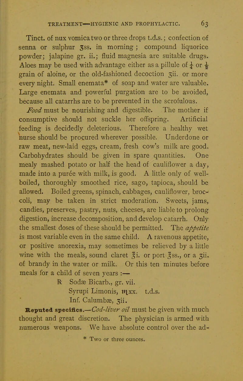 Tinct. of nux vomica two or three drops t.d.s.; confection of senna or sulphur 3ss. in morning ; compound liquorice powder; jalapine gr. ii.; fluid magnesia are suitable drugs. Aloes may be used with advantage either as a pillule of |- or grain of aloine, or the old-fashioned decoction 3ii. or more every night. Small enemata* of soap and water are valuable. Large enemata and powerful purgation are to be avoided, because all catarrhs are to be prevented in the scrofulous. Food must be nourishing and digestible. The mother if consumptive should not suckle her offspring. Artificial feeding is decidedly deleterious. Therefore a healthy wet nurse should be procured wherever possible. Underdone or raw meat, new-laid eggs, cream, fresh cow's milk are good. Carbohydrates should be given in spare quantities. One mealy mashed potato or half the head of cauliflower a day, made into a puree with milk, is good. A little only of well- boiled, thoroughly smoothed rice, sago, tapioca, should be allowed. Boiled greens, spinach, cabbages, cauliflower, broc- coli, may be taken in strict moderation. Sweets, jams, candies, preserves, pastry, nuts, cheeses, are liable to prolong digestion, increase decomposition, and develop catarrh. Only the smallest doses of these should be permitted. The appetite is most variable even in the same child. A ravenous appetite, or positive anorexia, may sometimes be relieved by a little wine with the meals, sound claret ^i. or port 5ss., or a 3ii. of brandy in the water or milk. Or this ten minutes before meals for a child of seven years :— R Sodse Bicarb., gr. vii. Syrupi Limonis, titxx. t.d.s. Inf. Calumbse, 3ii. Reputed specifics.—Cod-liver oil must be given with much thought and great discretion. The physician is armed with numerous weapons. We have absolute control over the ad- * Two or three ounces.