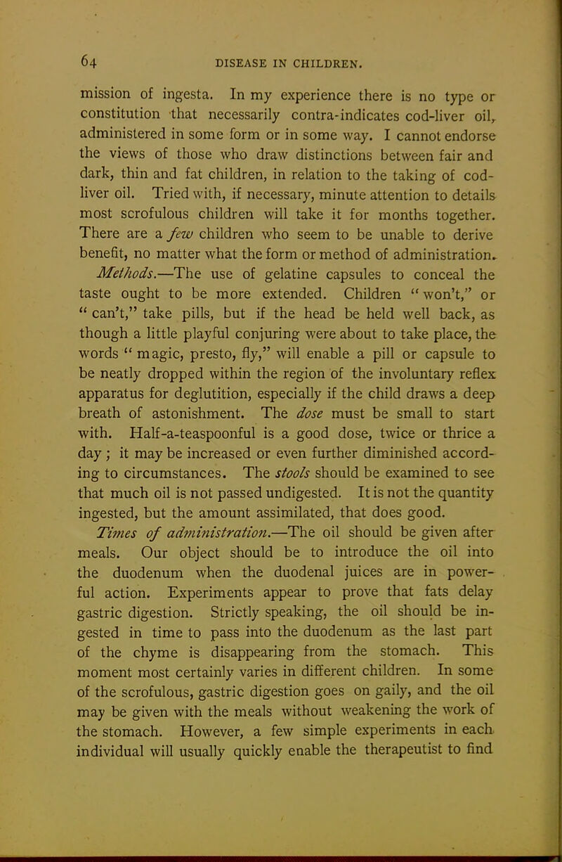 mission of ingesta. In my experience there is no type or constitution that necessarily contra-indicates cod-liver oil, administered in some form or in some way. I cannot endorse the views of those who draw distinctions between fair and dark, thin and fat children, in relation to the taking of cod- liver oil. Tried with, if necessary, minute attention to details most scrofulous children will take it for months together. There are a few children who seem to be unable to derive benefit, no matter what the form or method of administration^ Methods.—The use of gelatine capsules to conceal the taste ought to be more extended. Children  won't, or  can't, take pills, but if the head be held well back, as though a little playful conjuring were about to take place, the words  magic, presto, fly, will enable a pill or capsule to be neatly dropped within the region of the involuntary reflex apparatus for deglutition, especially if the child draws a deep breath of astonishment. The dose must be small to start with. Half-a-teaspoonful is a good dose, twice or thrice a day ; it may be increased or even further diminished accord- ing to circumstances. The stools should be examined to see that much oil is not passed undigested. It is not the quantity ingested, but the amount assimilated, that does good. Tmies of administration.—The oil should be given after meals. Our object should be to introduce the oil into the duodenum when the duodenal juices are in power- ful action. Experiments appear to prove that fats delay gastric digestion. Strictly speaking, the oil should be in- gested in time to pass into the duodenum as the last part of the chyme is disappearing from the stomach. This moment most certainly varies in different children. In some of the scrofulous, gastric digestion goes on gaily, and the oil may be given with the meals without weakening the work of the stomach. However, a few simple experiments in each individual will usually quickly enable the therapeutist to find