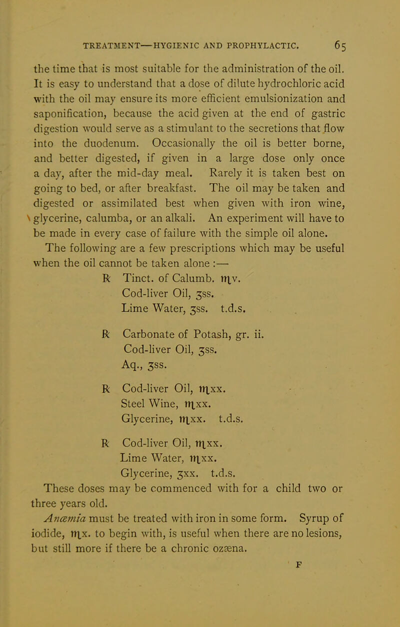 the time that is most suitable for the administration of the oil. It is easy to understand that a dose of dilute hydrochloric acid with the oil may ensure its more efficient emulsionization and saponification, because the acid given at the end of gastric digestion would serve as a stimulant to the secretions that flow into the duodenum. Occasionally the oil is better borne, and better digested, if given in a large dose only once a day, after the mid-day meal. Rarely it is taken best on going to bed, or after breakfast. The oil may be taken and digested or assimilated best when given with iron wine, N glycerine, calumba, or an alkali. An experiment will have to be made in every case of failure with the simple oil alone. The following are a few prescriptions which may be useful when the oil cannot be taken alone :— R Tinct. of Calumb. n|,v. Cod-liver Oil, 3ss. Lime Water, 3SS. t.d.s. R Carbonate of Potash, gr. ii. Cod-liver Oil, 3SS. Aq., 3SS. R Cod-liver Oil, tt^xx. Steel Wine, ntxx. Glycerine, tixxx. t.d.s. R Cod-liver Oil, irtxx. Lime Water, tt|,xx. Glycerine, 3xx. t.d.s. These doses may be commenced with for a child two or three years old. Ancemia must be treated with iron in some form. Syrup of iodide, nxx. to begin with, is useful when there are no lesions, but still more if there be a chronic ozsena. F