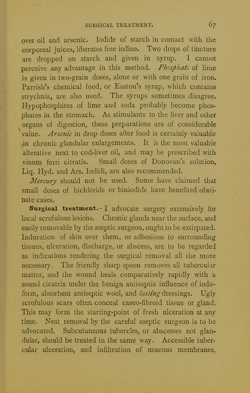 over oil and arsenic. Iodide of starch in contact with the corporeal juices, Uberates free iodine. Two drops of tincture are dropped on starch and given in syrup, I cannot perceive any advantage in this method. Phosphate of lime is given in two-grain doses, alone or with one grain of iron. Parrish's chemical food, or Easton's syrup, which contains strychnia, are also used. The syrups sometimes disagree. Hypophosphites of lime and soda probably become phos- phates in the stomach. As stimulants to the liver and other organs of digestion, these preparations are of considerable value. Arsenic in drop doses after food is certainly valuable -.in chronic glandular enlargements. It is the most valuable alterative next to cod-liver oil, and may be prescribed with vinum ferri citratis. Small doses of Donovan's solution, Liq. Hyd. and Ars. lodidi, are also recommended. Mercury should not be used. Some have claimed that small doses of bichloride or biniodide have benefited obsti- nate cases. Surgical treatment.-1 advocate surgery extensively for local scrofulous lesions. Chronic glands near the surface, and easily removable by the aseptic surgeon, ought to be extirpated. Induration of skin over them, or adhesions to surrounding tissues, ulceration, discharge, or abscess, are to be regarded as indications rendering the surgical removal all the more necessary. The friendly sharp spoon removes all tubercular matter, and the wound heals comparatively rapidly with a sound cicatrix under the benign antiseptic influence of iodo- form, absorbent antiseptic wool, and lasting dressings. Ugly scrofulous scars often conceal caseo-fibroid tissue or gland. This may form the starting-point of fresh ulceration at any time. Neat removal by the careful aseptic surgeon is to be advocated. Subcutaneous tubercles, or abscesses not glan- dular, should be treated in the same way. Accessible tuber- cular ulceration, and infiltration of mucous membranes,