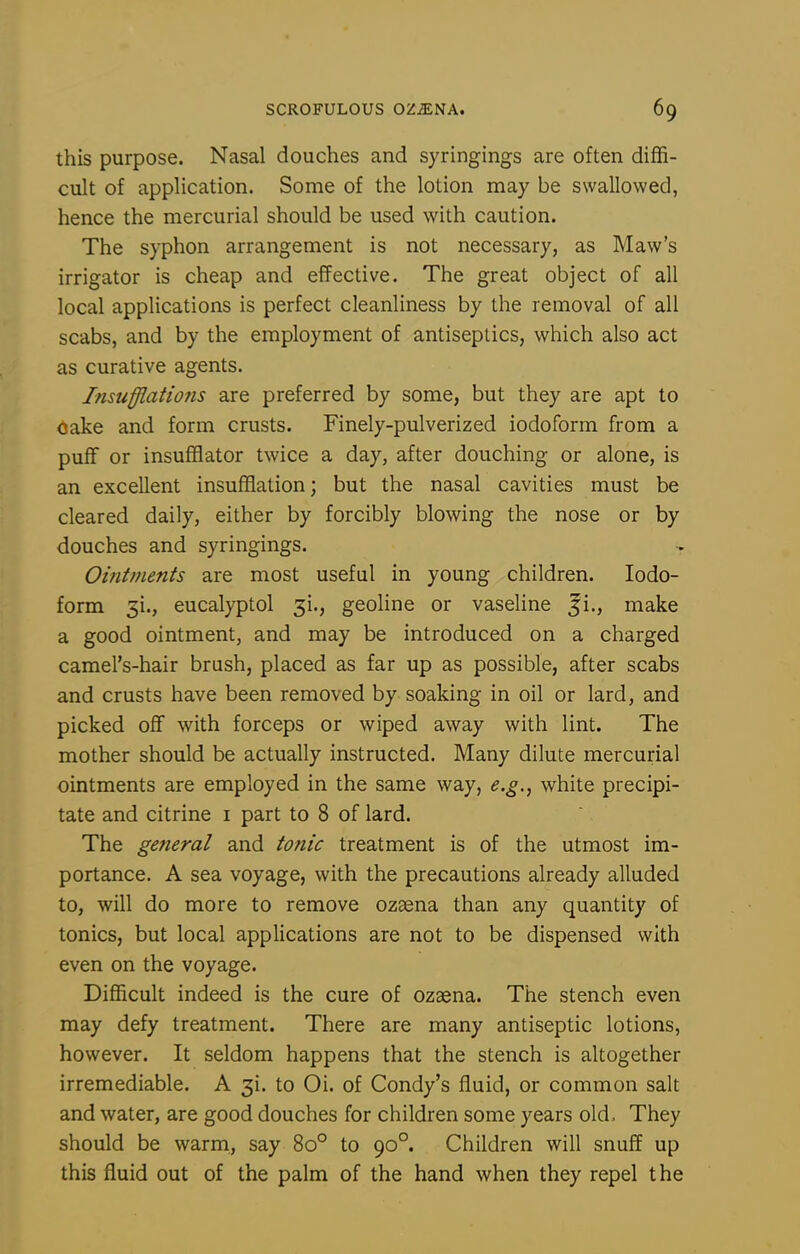 this purpose. Nasal douches and syringings are often diffi- cult of application. Some of the lotion may be swallowed, hence the mercurial should be used with caution. The syphon arrangement is not necessary, as Maw's irrigator is cheap and effective. The great object of all local applications is perfect cleanliness by the removal of all scabs, and by the employment of antiseptics, which also act as curative agents. Insufflatiofis are preferred by some, but they are apt to (Jake and form crusts. Finely-pulverized iodoform from a puff or insufflator twice a day, after douching or alone, is an excellent insufflation; but the nasal cavities must be cleared daily, either by forcibly blowing the nose or by douches and syringings. Ointments are most useful in young children. Iodo- form 3i., eucalyptol 51., geoline or vaseline ji., make a good ointment, and may be introduced on a charged camel's-hair brush, placed as far up as possible, after scabs and crusts have been removed by soaking in oil or lard, and picked off with forceps or wiped away with lint. The mother should be actually instructed. Many dilute mercurial ointments are employed in the same way, e.g., white precipi- tate and citrine i part to 8 of lard. The general and tonic treatment is of the utmost im- portance. A sea voyage, with the precautions already alluded to, will do more to remove ozsena than any quantity of tonics, but local applications are not to be dispensed with even on the voyage. Difficult indeed is the cure of ozaena. The stench even may defy treatment. There are many antiseptic lotions, however. It seldom happens that the stench is altogether irremediable. A 31. to Oi. of Condy's fluid, or common salt and water, are good douches for children some years old. They should be warm, say 80° to 90°. Children will snuff up this fluid out of the palm of the hand when they repel the