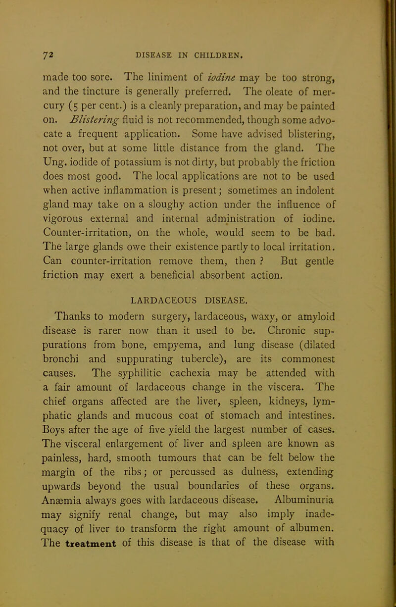 made too sore. The liniment of iodine may be too strong, and the tincture is generally preferred. The oleate of mer- cury (5 per cent.) is a cleanly preparation, and may be painted on. Blistering fluid is not recommended, though some advo- cate a frequent application. Some have advised blistering, not over, but at some little distance from the gland. The Ung. iodide of potassium is not dirty, but probably the friction does most good. The local applications are not to be used when active inflammation is present; sometimes an indolent gland may take on a sloughy action under the influence of vigorous external and internal administration of iodine. Counter-irritation, on the whole, would seem to be bad. The large glands owe their existence partly to local irritation. Can counter-irritation remove them, then ? But gentle friction may exert a beneficial absorbent action. LARDACEOUS DISEASE. Thanks to modern surgery, lardaceous, waxy, or amyloid disease is rarer now than it used to be. Chronic sup- purations from bone, empyema, and lung disease (dilated bronchi and suppurating tubercle), are its commonest causes. The syphilitic cachexia may be attended with a fair amount of lardaceous change in the viscera. The chief organs affected are the liver, spleen, kidneys, lym- phatic glands and mucous coat of stomach and intestines. Boys after the age of five yield the largest number of cases. The visceral enlargement of liver and spleen are known as painless, hard, smooth tumours that can be felt below the margin of the ribs; or percussed as dulness, extending upwards beyond the usual boundaries of these organs. Anaemia always goes with lardaceous disease. Albuminuria may signify renal change, but may also imply inade- quacy of liver to transform the right amount of albumen. The treatment of this disease is that of the disease with