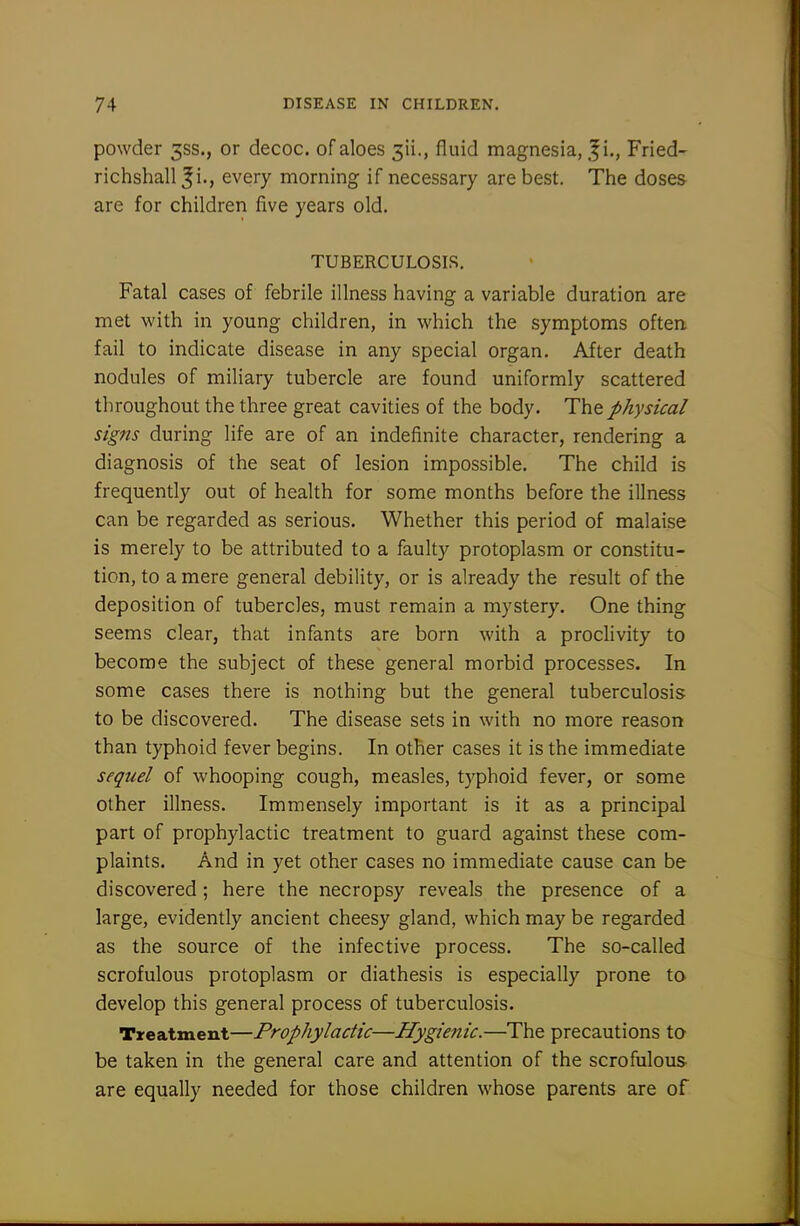 powder 3SS., or decoc. of aloes 3ii., fluid magnesia, |i., Fried- richshall ^i., every morning if necessary are best. The dose& are for children five years old. TUBERCULOSIS. Fatal cases of febrile illness having a variable duration are met with in young children, in which the symptoms often fail to indicate disease in any special organ. After death nodules of miliary tubercle are found uniformly scattered throughout the three great cavities of the body. The physical signs during life are of an indefinite character, rendering a diagnosis of the seat of lesion impossible. The child is frequently out of health for some months before the illness can be regarded as serious. Whether this period of malaise is merely to be attributed to a faulty protoplasm or constitu- tion, to a mere general debility, or is already the result of the deposition of tubercles, must remain a mystery. One thing seems clear, that infants are born with a proclivity to become the subject of these general morbid processes. In some cases there is nothing but the general tuberculosis to be discovered. The disease sets in with no more reason than typhoid fever begins. In other cases it is the immediate sequel of whooping cough, measles, typhoid fever, or some other illness. Immensely important is it as a principal part of prophylactic treatment to guard against these com- plaints. And in yet other cases no immediate cause can be discovered; here the necropsy reveals the presence of a large, evidently ancient cheesy gland, which may be regarded as the source of the infective process. The so-called scrofulous protoplasm or diathesis is especially prone to develop this general process of tuberculosis. Treatment—Prophylactic—Hygienic.—The precautions to be taken in the general care and attention of the scrofulous are equally needed for those children whose parents are of