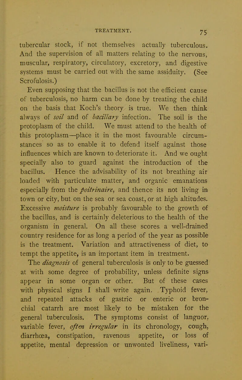tubercular stock, if not themselves actually tuberculous. And the supervision of all matters relating to the nervous, muscular, respiratory, circulatory, excretory, and digestive systems must be carried out with the same assiduity. (See Scrofulosis.) Even supposing that the bacillus is not the efficient cause of tuberculosis, no harm can be done by treating the child on the basis that Koch's theory is true. We then think always of soil and of hacillaty infection. The soil is the protoplasm of the child. We must attend to the health of this protoplasm—place it in the most favourable circum- stances so as to enable it to defend itself against those influences which are known to deteriorate it. And we ought specially also to guard against the introduction of the bacillus. Hence the advisability of its not breathing air loaded with particulate matter, and organic emanations especially from the poitrinaire, and thence its not living in town or city, but on the sea or sea coast, or at high altitudes. Excessive moisture is probably favourable to the growth of the bacillus, and is certainly deleterious to the health of the organism in general. On all these scores a well-drained country residence for as long a period of the year as possible is the treatment. Variation and attractiveness of diet, to tempt the appetite, is an important item in treatment. The diagnosis of general tuberculosis is only to be guessed at with some degree of probability, unless definite signs appear in some organ or other. But of these cases with physical signs I shall write again. Typhoid fever, and repeated attacks of gastric or enteric or bron- chial catarrh are most likely to be mistaken for the general tuberculosis. The symptoms consist of languor., variable fever, often irregular in its chronology, cough, diarrhoea, constipation, ravenous appetite, or loss of appetite, mental depression or unwonted liveliness, vari-