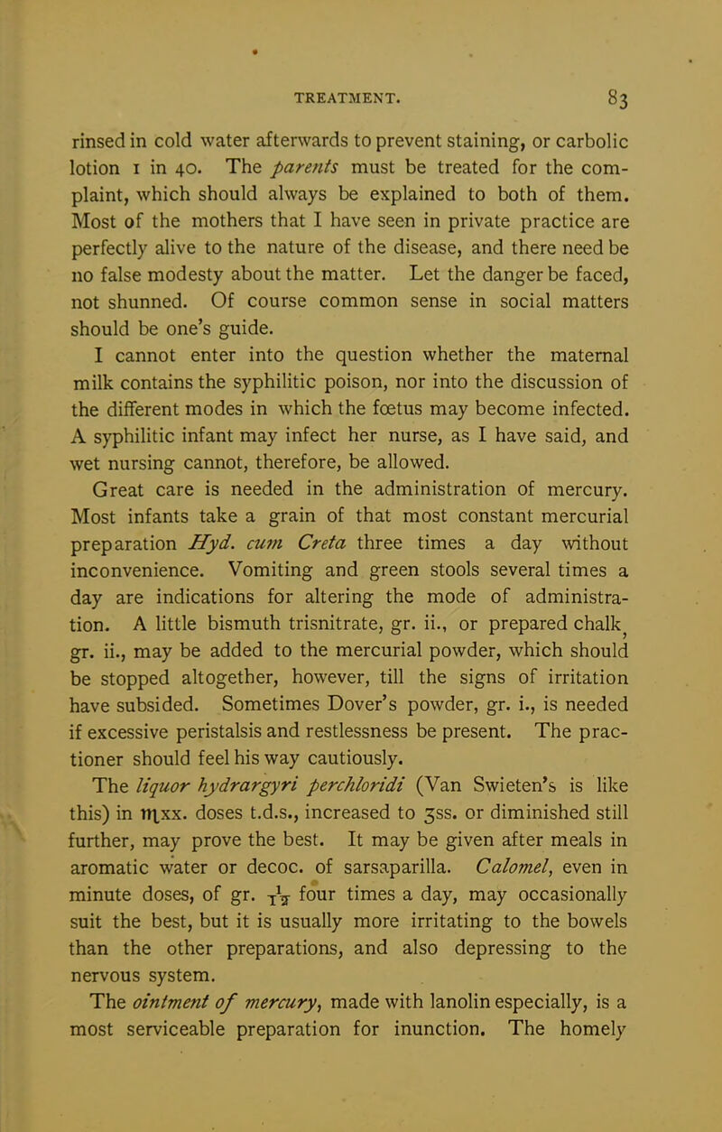 rinsed in cold water afterwards to prevent staining, or carbolic lotion I in 40. The parents must be treated for the com- plaint, which should always be explained to both of them. Most of the mothers that I have seen in private practice are perfectly alive to the nature of the disease, and there need be no false modesty about the matter. Let the danger be faced, not shunned. Of course common sense in social matters should be one's guide. I cannot enter into the question whether the maternal milk contains the syphilitic poison, nor into the discussion of the different modes in which the foetus may become infected. A syphilitic infant may infect her nurse, as I have said, and wet nursing cannot, therefore, be allowed. Great care is needed in the administration of mercury. Most infants take a grain of that most constant mercurial preparation Hyd. cum Creta three times a day without inconvenience. Vomiting and green stools several times a day are indications for altering the mode of administra- tion. A little bismuth trisnitrate, gr. ii., or prepared chalky gr. ii., may be added to the mercurial powder, which should be stopped altogether, however, till the signs of irritation have subsided. Sometimes Dover's powder, gr. i., is needed if excessive peristalsis and restlessness be present. The prac- tioner should feel his way cautiously. The liquor hydrargyri perchloridi (Van Swieten*s is like this) in ntxx. doses t.d.s., increased to 3ss. or diminished still further, may prove the best. It may be given after meals in aromatic water or decoc. of sarsaparilla. Calomel, even in minute doses, of gr. -j^j- four times a day, may occasionally suit the best, but it is usually more irritating to the bowels than the other preparations, and also depressing to the nervous system. The ointment of mercury, made with lanolin especially, is a most serviceable preparation for inunction. The homely