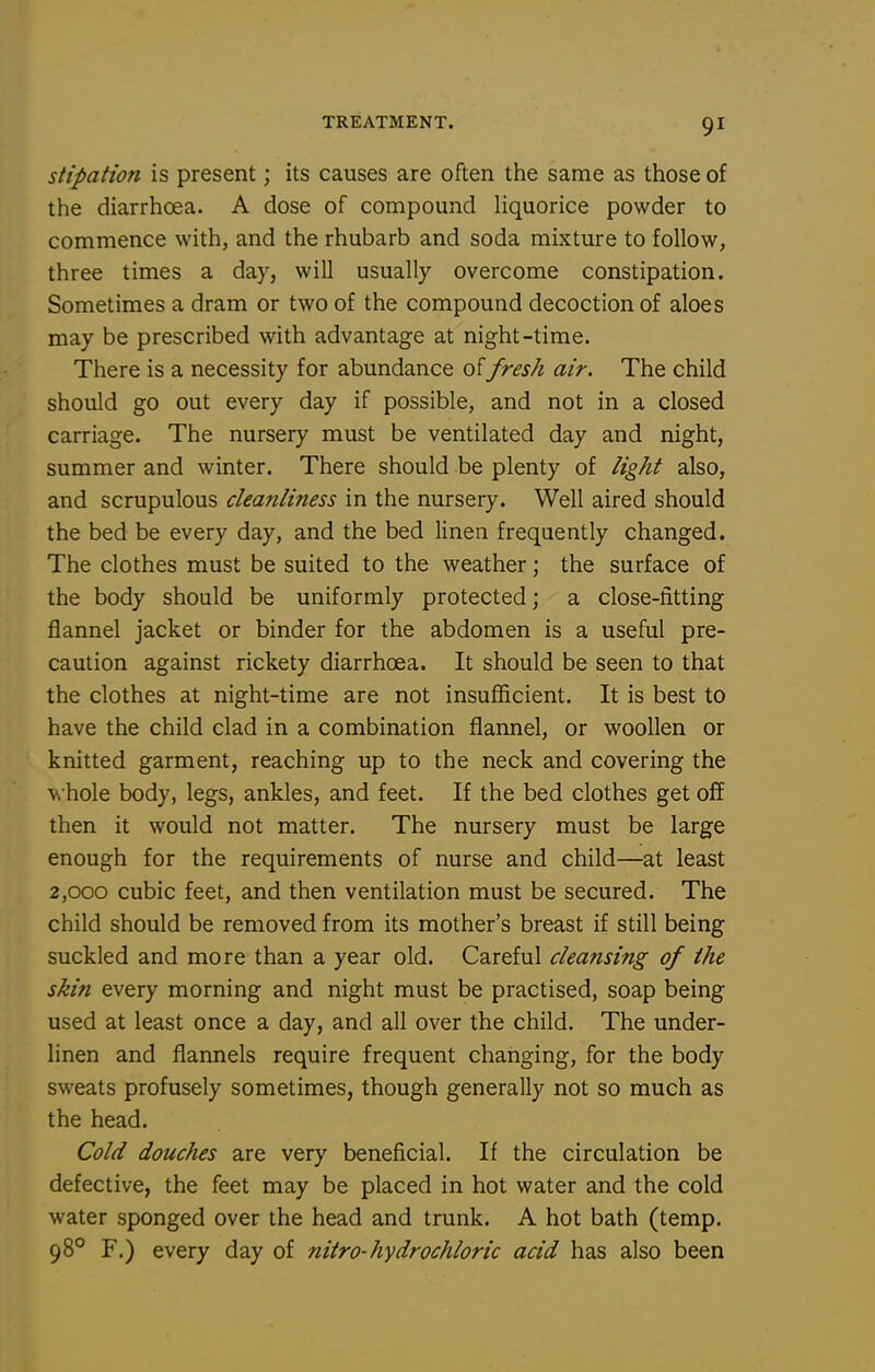 stipation is present; its causes are often the same as those of the diarrhoea. A dose of compound Hquorice powder to commence with, and the rhubarb and soda mixture to follow, three times a day, will usually overcome constipation. Sometimes a dram or two of the compound decoction of aloes may be prescribed with advantage at night-time. There is a necessity for abundance of fresh air. The child should go out every day if possible, and not in a closed carriage. The nursery must be ventilated day and night, summer and winter. There should be plenty of light also, and scrupulous cleanliness in the nursery. Well aired should the bed be every day, and the bed linen frequently changed. The clothes must be suited to the weather; the surface of the body should be uniformly protected; a close-fitting flannel jacket or binder for the abdomen is a useful pre- caution against rickety diarrhoea. It should be seen to that the clothes at night-time are not insufficient. It is best to have the child clad in a combination flannel, or woollen or knitted garment, reaching up to the neck and covering the ■vs hole body, legs, ankles, and feet. If the bed clothes get off then it would not matter. The nursery must be large enough for the requirements of nurse and child—at least 2,000 cubic feet, and then ventilation must be secured. The child should be removed from its mother's breast if still being suckled and more than a year old. Careful cleansing of the skin every morning and night must be practised, soap being used at least once a day, and all over the child. The under- linen and flannels require frequent changing, for the body sweats profusely sometimes, though generally not so much as the head. Cold douches are very beneficial. If the circulation be defective, the feet may be placed in hot water and the cold water sponged over the head and trunk. A hot bath (temp. 98° F.) every day of nitro-hydrochloric acid has also been