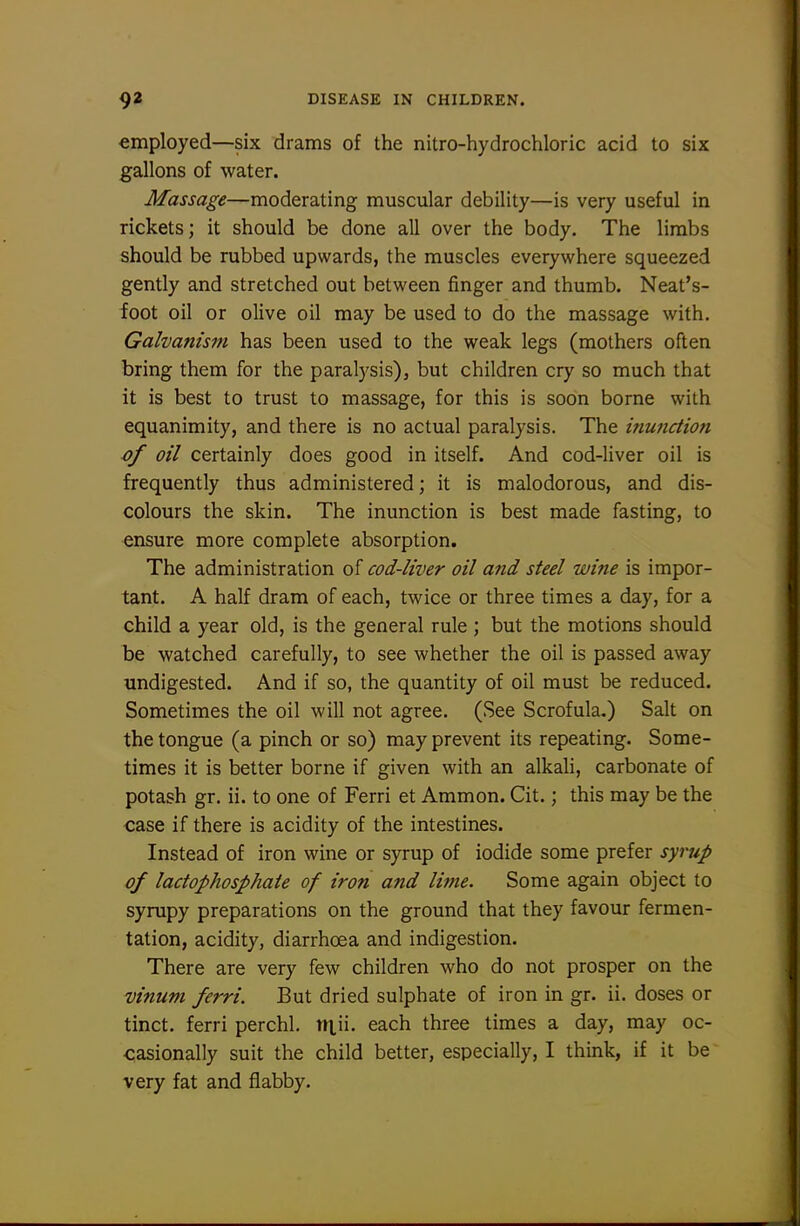 employed—six drams of the nitro-hydrochloric acid to six gallons of water. Massage—moderating muscular debility—is very useful in rickets; it should be done all over the body. The limbs should be rubbed upwards, the muscles everywhere squeezed gently and stretched out between finger and thumb. Neat's- foot oil or olive oil may be used to do the massage with. Galvanism has been used to the weak legs (mothers often bring them for the paralysis), but children cry so much that it is best to trust to massage, for this is soon borne with equanimity, and there is no actual paralysis. The inunction />/ oil certainly does good in itself. And cod-liver oil is frequently thus administered; it is malodorous, and dis- colours the skin. The inunction is best made fasting, to ensure more complete absorption. The administration of cod-liver oil ajid steel wine is impor- tant. A half dram of each, twice or three times a day, for a child a year old, is the general rule ; but the motions should be watched carefully, to see whether the oil is passed away undigested. And if so, the quantity of oil must be reduced. Sometimes the oil will not agree. (See Scrofula.) Salt on the tongue (a pinch or so) may prevent its repeating. Some- times it is better borne if given with an alkah, carbonate of potash gr. ii. to one of Ferri et Ammon. Cit.; this may be the case if there is acidity of the intestines. Instead of iron wine or syrup of iodide some prefer syrup of lactophosphaie of iron and lime. Some again object to syrupy preparations on the ground that they favour fermen- tation, acidity, diarrhoea and indigestion. There are very few children who do not prosper on the vinum ferri. But dried sulphate of iron in gr. ii. doses or tinct. ferri perchl. ntii- each three times a day, may oc- casionally suit the child better, especially, I think, if it be very fat and flabby.