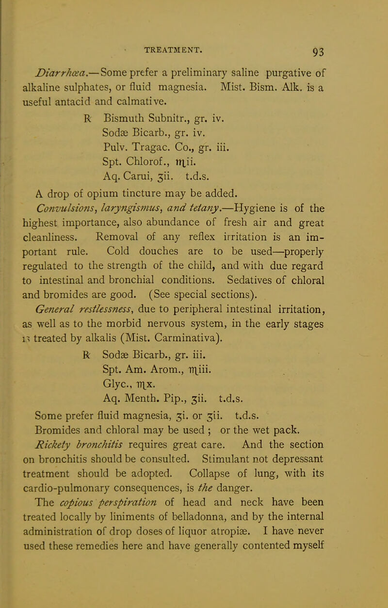 Diarrhaa.—Some prefer a preliminary saline purgative of alkaline sulphates, or fluid magnesia. Mist. Bism. Alk. is a useful antacid and calmative. R Bismuth Subnitr., gr. iv. Sodse Bicarb., gr. iv. Pulv. Tragac. Co., gr. iii. Spt. Chlorof., nxii. Aq. Carui, 3ii. t.d.s. A drop of opium tincture may be added. Convulsiotis, laryngismus, and tetany.—Hygiene is of the highest importance, also abundance of fresh air and great cleanliness. Removal of any reflex irritation is an im- portant rule. Cold douches are to be used—properly regulated to the strength of the child, and with due regard to intestinal and bronchial conditions. Sedatives of chloral and bromides are good. (See special sections). General restlessness, due to peripheral intestinal irritation, as well as to the morbid nervous system, in the early stages 1^ treated by alkalis (Mist. Carminativa). ft Sodse Bicarb., gr. iii. Spt. Am. Arom., Glyc, TTi^x. Aq. Menth. Pip., 3ii. t.d.s. Some prefer fluid magnesia, 31. or 3ii. t.d.s. Bromides and chloral may be used ; or the wet pack. Rickety bronchitis requires great care. And the section on bronchitis should be consulted. Stimulant not depressant treatment should be adopted. Collapse of lung, with its cardio-pulmonary consequences, is the danger. The copious perspiration of head and neck have been treated locally by liniments of belladonna, and by the internal administration of drop doses of liquor atropiae. I have never used these remedies here and have generally contented myself
