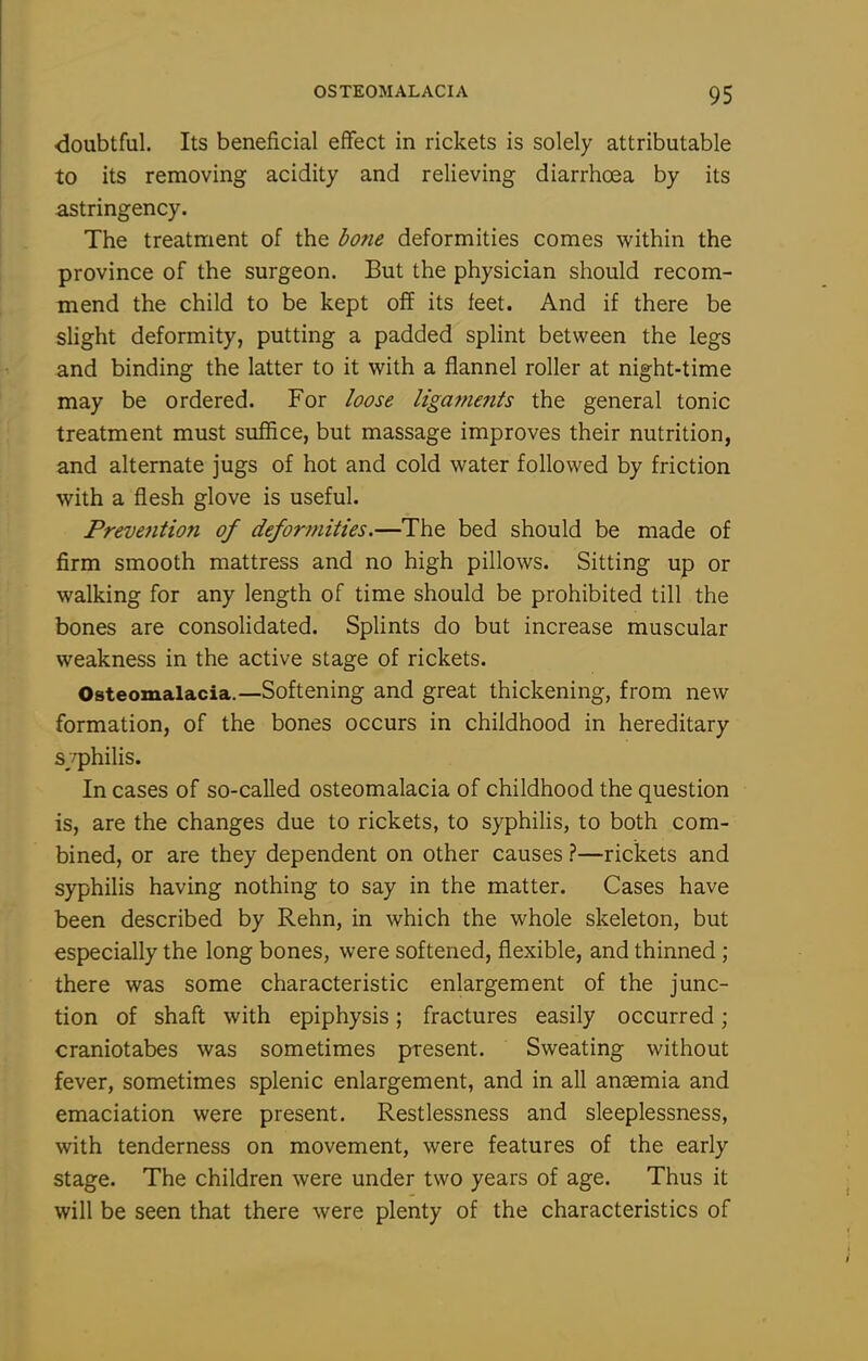 doubtful. Its beneficial effect in rickets is solely attributable to its removing acidity and relieving diarrhoea by its astringency. The treatment of the bone deformities comes within the province of the surgeon. But the physician should recom- mend the child to be kept off its feet. And if there be slight deformity, putting a padded splint between the legs and binding the latter to it with a flannel roller at night-time may be ordered. For loose ligat/ienis the general tonic treatment must suffice, but massage improves their nutrition, and alternate jugs of hot and cold water followed by friction with a flesh glove is useful. Prevention of deformities.—The bed should be made of firm smooth mattress and no high pillows. Sitting up or walking for any length of time should be prohibited till the bones are consolidated. Splints do but increase muscular weakness in the active stage of rickets. Osteomalacia.—Softening and great thickening, from new formation, of the bones occurs in childhood in hereditary s/philis. In cases of so-called osteomalacia of childhood the question is, are the changes due to rickets, to syphilis, to both com- bined, or are they dependent on other causes ?—rickets and syphilis having nothing to say in the matter. Cases have been described by Rehn, in which the whole skeleton, but especially the long bones, were softened, flexible, and thinned ; there was some characteristic enlargement of the junc- tion of shaft with epiphysis; fractures easily occurred; craniotabes was sometimes present. Sweating without fever, sometimes splenic enlargement, and in all aneemia and emaciation were present. Restlessness and sleeplessness, with tenderness on movement, were features of the early stage. The children were under two years of age. Thus it will be seen that there were plenty of the characteristics of