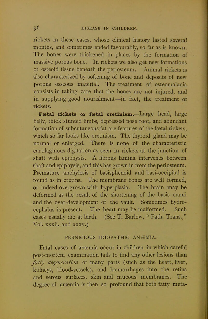 rickets in these cases, whose clinical history lasted several months, and sometimes ended favourably, so far as is known. The bones were thickened in places by the formation of massive porous bone. In rickets we also get new formations of osteoid tissue beneath the periosteum. Animal rickets is also characterized by softening of bone and deposits of new porous osseous material. The treatment of osteomalacia consists in taking care that the bones are not injured, and in supplying good nourishment—in fact, the treatment of rickets. Foetal rickets or foetal cretinism.—Large head, large belly, thick stunted limbs, depressed nose root, and abundant formation of subcutaneous fat are features of the foetal rickets, which so far looks like cretinism. The thyroid gland may be normal or enlarged. There is none of the characteristic cartilaginous digitation as seen in rickets at the junction of shaft with epiphysis. A fibrous lamina intervenes between shaft and epiphysis, and this has grown in from the periosteum. Premature anchylosis of basisphenoid and basi-occipital is found as in cretins. The membrane bones are well formed, or indeed overgrown with hyperplasia. The brain may be deformed as the result of the shortening of the basis cranii and the over-development of the vault. Sometimes hydro- cephalus is present. The heart may be malformed. Such cases usually die at birth. (See T. Barlow,  Path. Trans., Vol. xxxii. and xxxv.) PERNICIOUS IDIOPATHIC ANEMIA. Fatal cases of anaemia occur in children in which careful post-mortem examination fails to find any other lesions than fafiy degeneration of many parts (such as the heart, liver, kidneys, blood-vessels), and haemorrhages into the retina and serous surfaces, skin and mucous membranes. The degree of anaemia is then so profound that both fatty meta-
