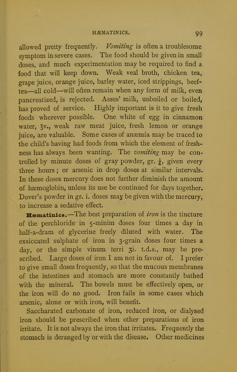 allowed pretty frequently. Vomiting is often a troublesome symptom in severe cases. The food should be given in small doses, and much experimentation may be required to find a food that will keep down. Weak veal broth, chicken tea, grape juice, orange juice, barley water, iced strippings, beef- tea—all cold—will often remain when any form of milk, even pancreatized, is rejected. Asses' millc, unboiled or boiled, has proved of service. Highly important is it to give fresh foods wherever possible. One white of egg in cinnamon water, 3V., weak raw meat juice, fresh lemon or orange juice, are valuable. Some cases of anaemia may be traced to the child's having had foods from which the element of fresh- ness has always been wanting. The vojniting may be con- trolled by minute doses of gray powder, gr. \, given every three hours; or arsenic in drop doses at similar intervals. In these doses mercury does not further diminish the amount of haemoglobin, unless its use be continued for days together. Dover's powder in gr. i. doses may be given with the mercury, to increase a sedative effect. Hsematinics.—The best preparation of iron is the tincture of the perchloride in 5-minim doses four times a day in half-a-dram of glycerine freely diluted with water. The exsiccated sulphate of iron in 3-grain doses four times a day, or the simple vinum terri gi. t.d.s., may be pre- scribed. Large doses of iron I am not in favour of. I prefer to give small doses frequently, so that the mucous membranes of the intestines and stomach are more constantly bathed with the mineral. The bowels must be effectively open, or the iron will do no good. Iron fails in some cases which arsenic, alone or with iron, will benefit. Saccharated carbonate of iron, reduced iron, or dialysed iron should be prescribed when other preparations of iron irritate. It is not always the iron that irritates. Frequently the stomach is deranged by or with the disease. Other medicines