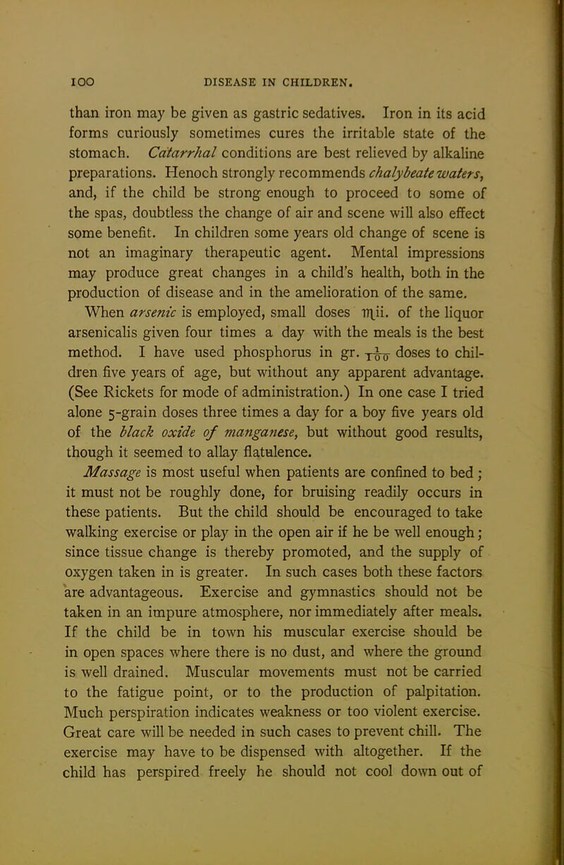 than iron may be given as gastric sedatives. Iron in its acid forms curiously sometimes cures the irritable state of the stomach. Catarrhal conditions are best relieved by alkaline preparations. Henoch strongly recommends chalybeate waters, and, if the child be strong enough to proceed to some of the spas, doubtless the change of air and scene will also effect some benefit. In children some years old change of scene is not an imaginary therapeutic agent. Mental impressions may produce great changes in a child's health, both in the production of disease and in the amelioration of the same. When arsenic is employed, small doses T7]^ii. of the liquor arsenicalis given four times a day with the meals is the best method. I have used phosphorus in gr. doses to chil- dren five years of age, but without any apparent advantage. (See Rickets for mode of administration.) In one case I tried alone 5-grain doses three times a day for a boy five years old of the black oxide of manganese, but without good results, though it seemed to allay flatulence. Massage is most useful when patients are confined to bed; it must not be roughly done, for bruising readily occurs in these patients. But the child should be encouraged to take walking exercise or play in the open air if he be well enough; since tissue change is thereby promoted, and the supply of oxygen taken in is greater. In such cases both these factors are advantageous. Exercise and gymnastics should not be taken in an impure atmosphere, nor immediately after meals. If the child be in town his muscular exercise should be in open spaces where there is no dust, and where the ground is well drained. Muscular movements must not be carried to the fatigue point, or to the production of palpitation. Much perspiration indicates weakness or too violent exercise. Great care will be needed in such cases to prevent chill. The exercise may have to be dispensed with altogether. If the child has perspired freely he should not cool down out of