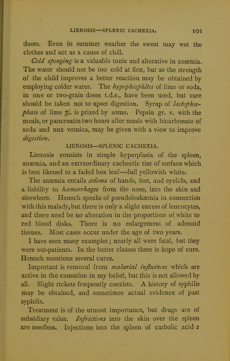 doors. Even in summer weather the sweat may wet the clothes and act as a cause of chill. Cold sponging is a valuable tonic and alterative in anaemia. The water should not be too cold at first, but as the strength of the child improves a better reaction may be obtained by employing colder water. The hypophosphites of lime or soda, in one or two-grain doses t.d.s., have been used, but care should be taken not to upset digestion. Syrup of ladophos- phate of lime 3i. is prized by some. Pepsin gr. v. with the meals, or pancreatin two hours after meals with bicarbonate of soda and nux vomica, may be given with a view to improve digestion. LIENOSIS—SPLENIC CACHEXIA. Lienosis consists in simple hyperplasia of the spleen, anaemia, and an extraordinary cachectic tint of surface which is best likened to a faded box leaf—dull yellowish white. The anaemia entails cedema of hands, feet, and eyelids, and a liability to hcemorrhages from the nose, into the skin and elsewhere. Henoch speaks of pseudoleukaemia in connection with this malady, but there is only a slight excess of leucocytes, and there need be no alteration in the proportions of white to red blood disks. There is no enlargement of adenoid tissues. Most cases occur under the age of two years. I have seen many examples; nearly all were fatal, but they were out-patients. In the better classes there is hope of cure. Henoch mentions several cures. Important is removal from malarial influences which are active in the causation in my belief, but this is not allowed by all. Slight rickets frequently coexists. A history of syphilis may be obtained, and sometimes actual evidence of past syphilis. Treatment is of the utmost importance, but drugs are of subsidiary value. Infrictions into the skin over the spleen are needless. Injections into the spleen of carbolic acid z