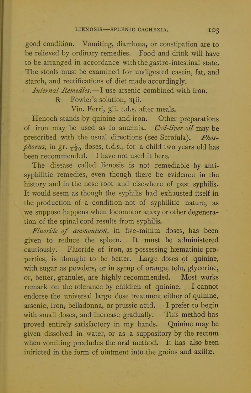 good condition. Vomiting, diarrhoea, or constipation are to be relieved by ordinary remedies. Food and drink will have to be arranged in accordance with the gastro-intestinal state. The stools must be examined for undigested casein, fat, and starch, and rectifications of diet made accordingly. Internal Remedies.—I use arsenic combined with iron. R Fowler's solution, i^^ii. Vin. Ferri, 3ii. t.d.s. after meals. Henoch stands by quinine and iron. Other preparations of iron may be used as in anaemia. Cod-liver oil may be prescribed with the usual directions (see Scrofula). Phos- phorus, in gr. doses, t.d.s., for a child two years old has been recommended. I have not used it here. The disease called lienosis is not remediable by anti- syphilitic remedies, even though there be evidence in the history and in the nose root and elsewhere of past syphilis. It would seem as though the syphilis had exhausted itself in the production of a condition not of syphilitic nature, as we suppose happens when locomotor ataxy or other degenera- tion of the spinal cord results from syphilis. Fluoride of ammonium, in five-minim doses, has been given to reduce the spleen. It must be administered cautiously. Fluoride of iron, as possessing hsematinic pro- perties, is thought to be better. Large doses of quinine, with sugar as powders, or in syrup of orange, tolu, glycerine, or, better, granules, are highly recommended. Most works remark on the tolerance by children of quinine. I cannot endorse the universal large dose treatment either of quinine, arsenic, iron, belladonna, or prussic acid. I prefer to begin with small doses, and increase gradually. This method has proved entirely satisfactory in my hands. Quinine may be given dissolved in water, or as a suppository by the rectum when vomiting precludes the oral method. It has also been infricted in the form of ointment into the groins and axillae.